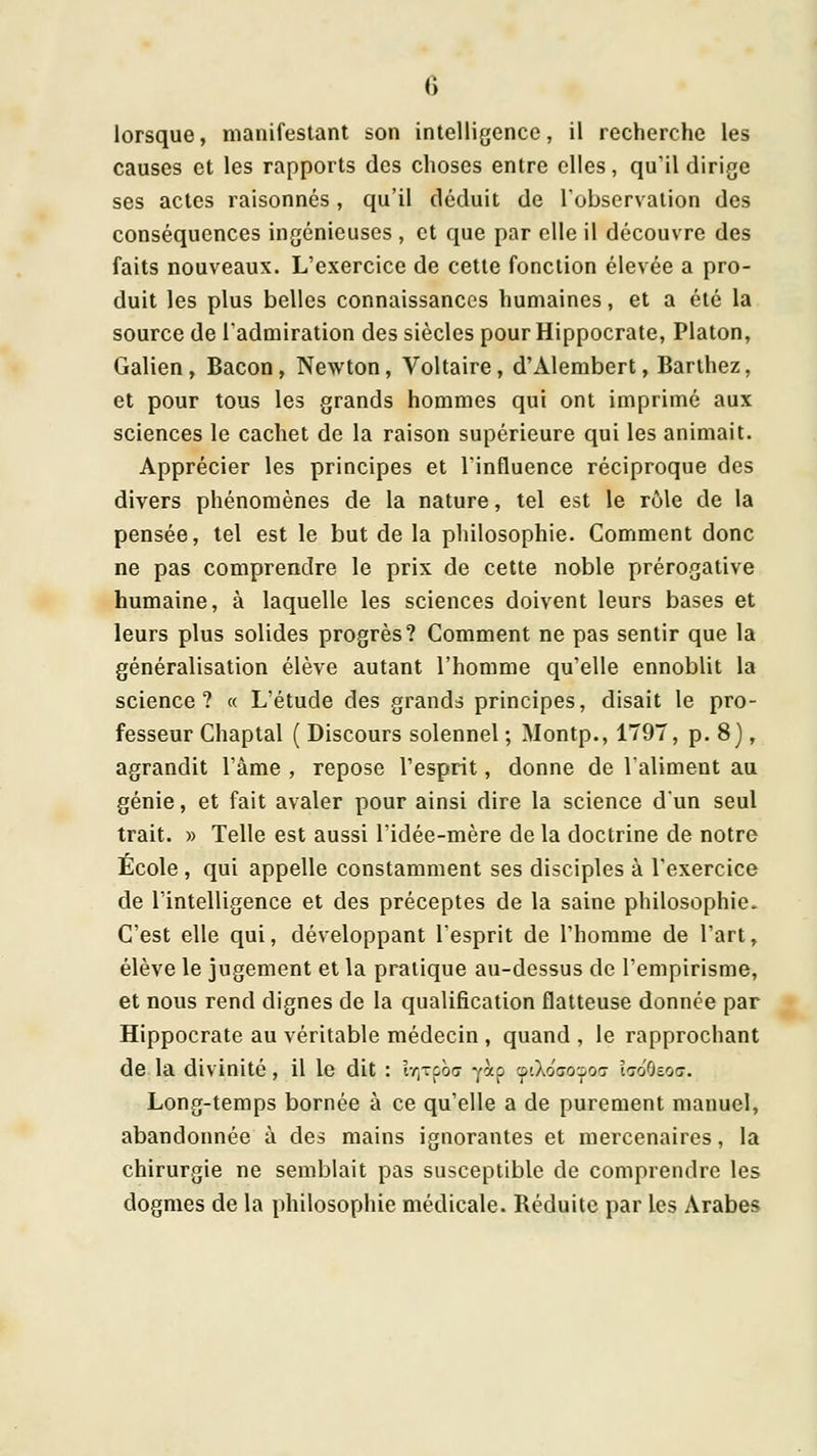 lorsque, manifestant son intelligence, il recherche les causes et les rapports des choses entre elles, qu'il dirige ses actes raisonnes, qu'il déduit de robservalion des conséquences ingénieuses , et que par elle il découvre des faits nouveaux. L'exercice de cette fonction élevée a pro- duit les plus belles connaissances humaines, et a été la source de l'admiration des siècles pourHippocrate, Platon, Galien, Bacon, Newton, Voltaire, d'Alembert, Barihez, et pour tous les grands hommes qui ont imprimé aux sciences le cachet de la raison supérieure qui les animait. Apprécier les principes et Vinfluence réciproque des divers phénomènes de la nature, tel est le rôle de la pensée, tel est le but de la pliilosophie. Comment donc ne pas comprendre le prix de cette noble prérogative humaine, à laquelle les sciences doivent leurs bases et leurs plus solides progrès? Comment ne pas sentir que la généralisation élève autant l'homme qu'elle ennoblit la science? « L'étude des grands principes, disait le pro- fesseur Chaptal ( Discours solennel ; Montp., 1T97, p. 8), agrandit l'âme , repose l'esprit, donne de l'aliment au génie, et fait avaler pour ainsi dire la science d'un seul trait. » Telle est aussi l'idée-mère de la doctrine de notre Ecole , qui appelle constamment ses disciples à l'exercice de l'intelligence et des préceptes de la saine philosophie. C'est elle qui, développant l'esprit de l'homme de l'art, élève le jugement et la pratique au-dessus de l'empirisme, et nous rend dignes de la qualification flatteuse donnée par Hippocrate au véritable médecin , quand , le rapprochant de la divinité, il le dit : iY)Tpo<r y^p cpiXoaoipoG hôfis.oG. Long-temps bornée à ce qu'elle a de purement manuel, abandonnée à des mains ignorantes et mercenaires, la chirurgie ne semblait pas susceptible de comprendre les dogmes de la philosophie médicale. Réduite par les Arabes