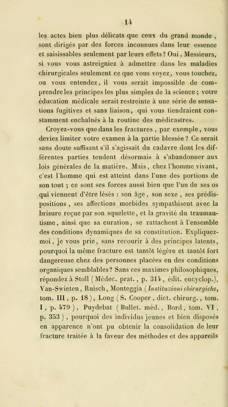 les actes bien plus délicats que ceux du grand monde , sont dirigés par des forces inconnues dans leur essence et saisissables seulement parleurs effets? Oui, Messieurs, si vous vous astreigniez à admettre dans les maladies chirurgicales seulement ce que vous voyez, vous touchez, ou vous entendez, il vous serait impossible de com- prendre les principes les plus simples de la science ; votre éducation médicale serait restreinte à une série de sensa- tions fugitives et sans liaison, qui vous tiendraient con- stamment enchaînés à la routine des médicastres. Croyez-vous que dans les fractures , par exemple, vous deviez limiter votre examen à la partie blessée ? Ce serait sans doute suffisant s'il s'agissait du cadavre dont les dif- férentes parties tendent désormais à s'abandonner aux lois générales de la matière. Mais, chez l'homme vivant, c'est Ihomme qui est atteint dans l'une des portions de son tout ; ce sont ses forces aussi bien que l'un de ses os qui viennent d'être lésés : son âge, son sexe , ses prédis- positions , ses affections morbides sympathisent avec la brisure reçue par son squelette, et la gravité du iraumau- tisme, ainsi que sa curation, se rattachent à l'ensemble des conditions dynamiques de sa constitution. Expliquez- moi, je vous prie, sans recourir à des principes latents, pourquoi la même fracture est tantôt légère et tantôt fort dangereuse chez des personnes placées en des conditions organiques semblables? Sans ces maximes philosophiques, répondez à Stoll (Médec. prat., p. 314, édit. encyclop.), Van-Swieten, Ruisch, Monteggia [Instituzionichirurgiche, tom. III, p. 18 ), Long ( S. Cooper , dict. chirurg., tom. I , p. 479 ), Puydebat ( Bullet. méd., Bord, tom. VI , p. 353 ) , pourquoi des individus jeunes et bien disposés en apparence n'ont pu obtenir la consolidation de leur fracture traitée à la faveur des méthodes et des appareils