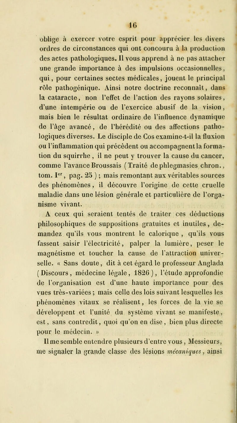 oblige à exercer votre esprit pour apprécier les divers ordres de circonstances qui ont concouru ii la production des actes pathologiques. Il vous apprend à ne pas attacher une grande importance à des impulsions occasionnelles, qui, pour certaines sectes médicales, jouent le principal rôle pathogénique. Ainsi notre doctrine reconnaît, dans la cataracte, non l'effet de l'action des rayons solaires, d'une intempérie ou de l'exercice abusif de la vision, mais bien le résultat ordinaire de l'influence dynamique de l'âge avancé, de l'hérédité ou des affections patho- logiques diverses. Le disciple de Cos examine-t-il la fluxion ou l'inflammation qui précèdent ou accompagnent la forma- tion du squirrhe , il ne peut y trouver la cause du cancer, comme l'avanceBroussais (Traité dephlegmasies chron., tom. I, pag. 25 ) ; mais remontant aux véritables sources des phénomènes, il découvre l'origine de cette cruelle maladie dans une lésion générale et particulière de l'orga- nisme vivant. A ceux qui seraient tentés de traiter ces déductions philosophiques de suppositions gratuites et inutiles, de- mandez qu'ils vous montrent le calorique , qu'ils vous fassent saisir l'électricité, palper la lumière, peser le magnétisme et toucher la cause de l'attraction univer- selle. « Sans doute, dit à cet égard le professeur Anglada ( Discours , médecine légale, 1826 ), l'étude approfondie de l'organisation est d'une haute importance pour des vues très-variées ; mais celle des lois suivant lesquelles les phénomènes vitaux se réalisent, les forces de la vie se développent et l'unité du système vivant se manifeste, est, sans contredit, quoi qu'on en dise , bien plus directe pour le médecin. » Il me semble entendre plusieurs d'entre vous, Messieurs, me signaler la grande classe des lésions mécaniques, ainsi