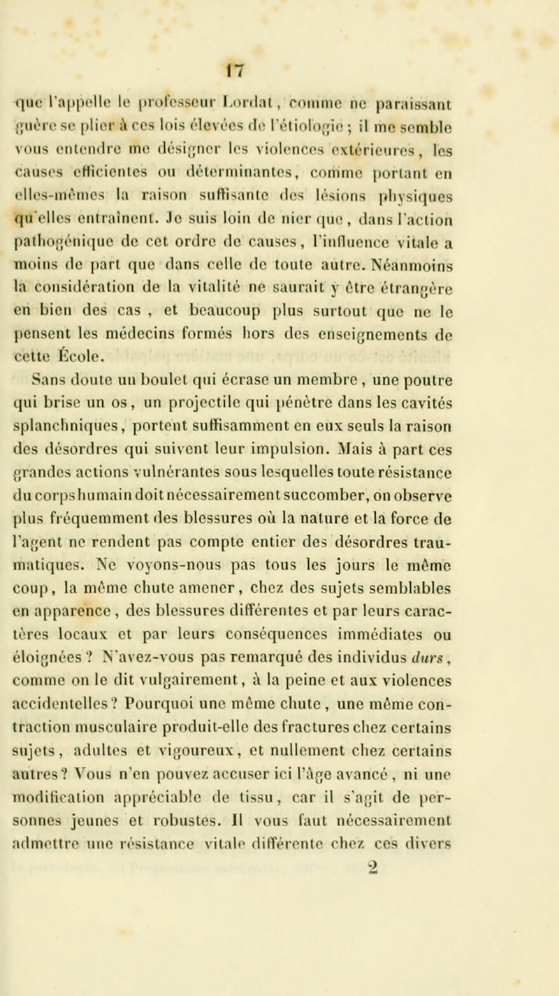 que l'appelle le idolessour Loidal, rnmme ne paraissant .|;uùi'e se plier ;\ ces lois élevées de léliolojpe ; il mo semble vous eiilciiilie me (lési;;iier les Niolcnccs exliMieures , les eaiises eHic'ienles ou ilélermiiianles, comme portant en elUvs-mèmos la raison suftisantc dos lésions physiques (pielles entraînent. Je suis loin de nier (|ue , dans l'action patliogéniquc de cet ordre de causes, rinfluencc vitale a moins do part que dans celle de toute autre. Néanmoins la considération de la vitalité ne saurait y être étran.fèro en bien des cas , et beaucoup plus surtout que ne le pensent les médecins formés hors des enseignements de celle filcolc. Sans doute un boulet qui écrase un membre , une poutre qui brise un os, un projectile qui pénètre dans les cavités splanchniqucs, portent suffisamment en eux seuls la raison des désordres qui suivent leur impulsion. Mais i\ part ces grandes actions vulnérantes sous lesquelles toute résistance du corps lui main doit nécessairement succomber, on observe plus fréquemment des blessures où la nature et la force de l'agent ne rendent pas compte entier des désordres trau- matiques. Ne voyons-nous pas tous les jours le même coup, la même chute amener, chez des sujets semblables en apparence , des blessures différentes et par leurs carac- tères locaux et par leurs conséquences immédiates ou éloignées ? N'avez-vous pas remarqué des individus durs, comme on le dit vulgairement, à la peine et aux violences accideiiielles? Pourquoi une môme chute , une même con- traction musculaire produit-elle des fractures chez certains sujets, adultes et vigoureux, et nullement chez certains autres? Vous n'en pouvez accuser ici l'Age avancé , ni une modilieaiion ap[)réciable de tissu, car il s'agit de per- sonnes jeunes et robustes. Il vous faut nécessairement admiUtre une résislance vitale différente chez ces divers 2