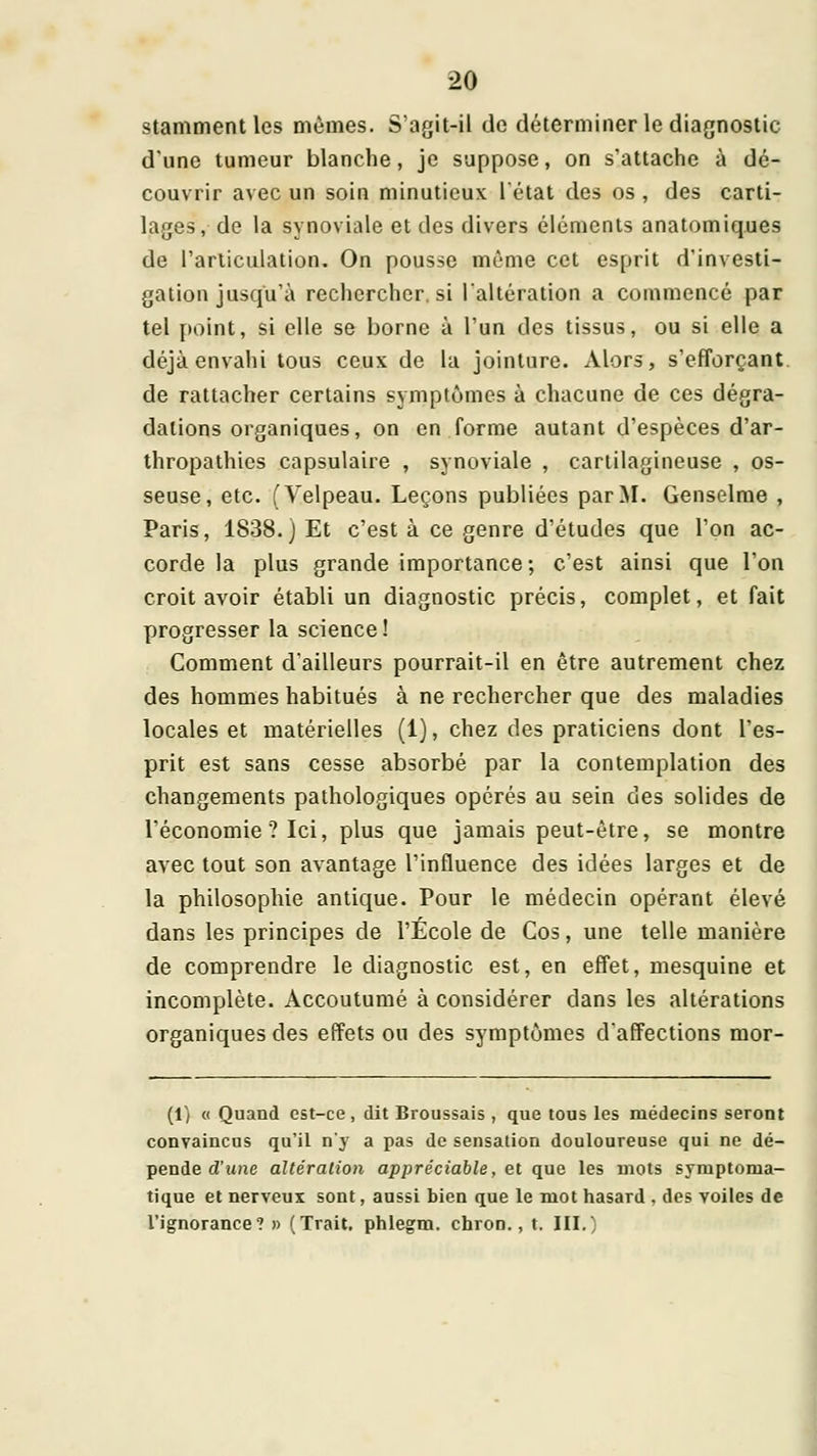 stammentles mûmes. S'agit-ii de déterminer le diagnostic d'une tumeur blanche, je suppose, on s'attache à dé- couvrir avec un soin minutieux l'état des os , des carti- lages, de la synoviale et des divers éléments anatomiques de l'articulation. On pousse même cet esprit d'investi- gation jusqu'à rechercher, si {altération a commencé par tel [toint, si elle se borne à l'un des tissus, ou si elle a déjà envahi tous ceux de la jointure. Alors, s'efforçant. de rattacher certains symptômes à chacune de ces dégra- dations organiques, on en forme autant d'espèces d'ar- thropathics capsulaire , synoviale , cartilagineuse , os- seuse, etc. (Velpeau. Leçons publiées par M. Genselme , Paris, 1838.) Et c'est à ce genre d'études que l'on ac- corde la plus grande importance; c'est ainsi que l'on croit avoir établi un diagnostic précis, complet, et fait progresser la science ! Comment d'ailleurs pourrait-il en être autrement chez des hommes habitués à ne rechercher que des maladies locales et matérielles (1), chez des praticiens dont l'es- prit est sans cesse absorbé par la contemplation des changements pathologiques opérés au sein des solides de l'économie ? Ici, plus que jamais peut-être, se montre avec tout son avantage l'influence des idées larges et de la philosophie antique. Pour le médecin opérant élevé dans les principes de l'École de Cos, une telle manière de comprendre le diagnostic est, en effet, mesquine et incomplète. Accoutumé à considérer dans les altérations organiques des effets ou des symptômes d'affections mor- (1) « Quand est-ce, dit Broussais , que tous les médecins seront convaincus qu'il n'y a pas de sensation douloureuse qui ne dé- pende d'une altération appréciable, et que les mots symptoma- 1 tique et nerveux sont, aussi bien que le mot hasard , des voiles de l'ignorance? » (Trait, phlegra. chron., t. III.'
