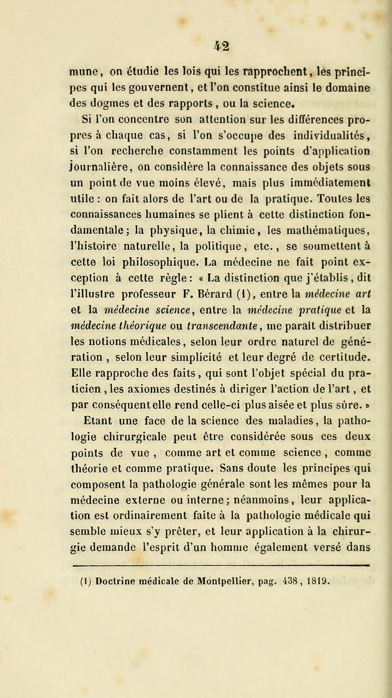 mune, on étudie les lois qui les rapprochent, lés princi- pes qui les gouvernent, et l'on constitue ainsi le domaine des dogmes et des rapports , ou la science. Si l'on concentre son attention sur les différences pro- pres à chaque cas, si l'on s'occupe des individualités, si l'on recherche constamment les points d'application journalière, on considère la connaissance des objets sous un point de vue moins élevé, mais plus immédiatement utile : on fait alors de l'art ou de la pratique. Toutes les connaissances humaines se plient à celte distinction fon- damentale; la physique, la chimie, les mathématiques, l'histoire naturelle, la politique, etc., se soumettent à cette loi philosophique. La médecine ne fait point ex- ception à cette règle : « La distinction que j'établis, dit l'illustre professeur F. Bérard (1), entre la médecine art et la médecine science, entre la médecine pratique et la médecine théorique ou transcendante, me paraît distribuer les notions médicales, selon leur ordre naturel de géné- ration , selon leur simplicité et leur degré de certitude. Elle rapproche des faits, qui sont l'objet spécial du pra- ticien , les axiomes destinés à diriger l'action de l'art, et par conséquent elle rend celle-ci plus aisée et plus sûre. » Etant une face de la science des maladies, la patho- logie chirurgicale peut être considérée sous ces deux points de vue , comme art et comme science, comme théorie et comme pratique. Sans doute les principes qui composent la pathologie générale sont les mêmes pour la médecine externe ou interne; néanmoins, leur applica- tion est ordinairement faite à la pathologie médicale qui semble mieux s'y prêter, et leur application à la chirur- gie demande l'esprit d'un homme également versé dans (1) Doctrine médicale de Montpellier, pag. 438, 1819.