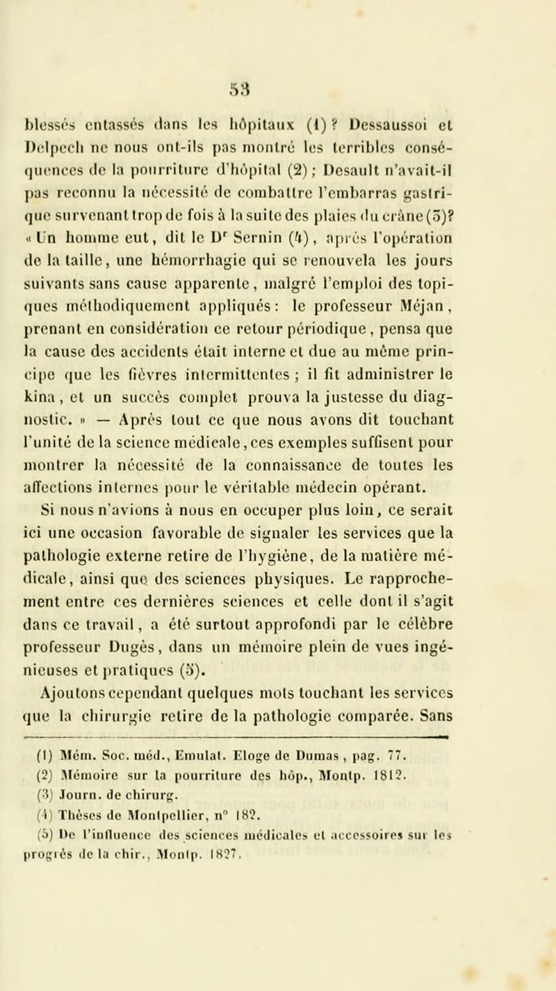 .s 8 hlossi's (Milasst's Mans los liApilaiix (I) V Ucssaussoi cl Dclpccli ne nous onl-ils pas njonlri'; les lorril)los consfi- (jncm-os (le la poniriliirc <rhnpil;\| (2); Dcsaiilt n'avail-il pas reconnu la nérossilc! de oomballre rembarras j,'aslri- (jue survenant Irop de fois à la suite des plaies du crâne (ô)? .1 In lionmie eut, dit le U' Sernin (^), après Topéralion de la taille, une hémorrhagie qui se lennuvcla les jours suivants sans cause apparente, malgré l'emploi des to[)i- (jncs nirtliodiquement appliqués: le professeur iMéjan , prenant en considération ce retour périodique, pensa que la cause des accidenls était interne cl due au même prin- ci|)e (jue les fièvres inlerniittentes ; il fit administrer le kina , cl un succès complet prouva la justesse du diag- nostic. » — Après tout ce que nous avons dit touchant l'unité de la science médicale, ces exemples suffisent pour montrer la nécessité de la connaissance de toutes les alTeclions internes pour le véritable médecin opérant. Si nous n'avions à nous en occuper plus loin, ce serait ici une occasion favorable de signaler les services que la pathologie externe retire de l'hygiène, de la matière mé- dicale, ainsi que des sciences physiques. Le rapproche- ment entre ces dernières sciences et celle dont il s'agit dans ce travail, a été surtout approfondi par le célèbre professeur Uugès, dans un mémoire plein de vues ingé- nieuses etjjratiques (5). Ajoutons cependant quelques mots touchant les services que la chirurgie retire de la pathologie comparée. Sans (1) Mém. Soc. niôii., Kmulal. Flojje de Dumas, pag. 77. (3j .Mémoire sur la pourriture des hop., Montp. 1813. (3) Journ. de chirurg. (I) Thèses de ]\îonlpellier, n 18?. (5) De l'inlliieiu <• dos sciences luédicalo» et .iccessoires sur les |)r()Kii''s lie la chir., .Monlp. 1H?7.