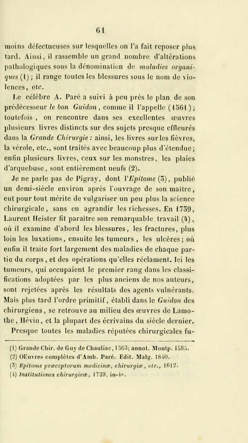 moins (lôfecluensos sur lesquelles on l'a fait reposer plus lard. Ainsi, il rassemble un grand nond)re d'altérations pathologiques sous la dénomination de nutlailics organi- ques (!) ; il range toutes les blessures sous le nom de vio- lences, etc. I.e célèbre A. Paré a suivi à peu près le plan de son prédécesseur le bon Guidon, comme il l'appelle (lîjOl ); toulefijis , on rencontre dans ses excellentes œuvres plusieurs livres distincts sur dos sujets presque effleurés dans la Grande Chirurgie : ainsi, les livres sur les fièvres, la vérole, etc., sont traités avec beaucoup plus d'étendue; enfin plusieurs livres, ceux sur les monstres, les plaies d'arquebuse , sont entièrement neufs (2). Je ne parle pas do Pigray, dont VEpitome (ô), publié un demi-siècle environ après l'ouvrage de son maître, eut pour tout mérite de vulgariser un peu plus la science chirurgicale, sans en agrandir les richesses. En 1739, Laurent Ileisler fit paraître son remarquable travail (4), où il examine d'abord les blessures, les fractures, plus loin les luxations, ensuite les tumeurs , les ulcères; où enfin il traite fort largement des maladies de chaque par- tie du corps , et des opérations qu'elles réclament. Ici les tumeurs, qui occupaient le premier rang dans les classi- fications adoptées par les plus anciens de nos auteurs, sont rejetées après les résultats des agents vulnérants. Mais plus tard l'ordre primitif, établi dans le Guidon des chirurgiens, se retrouve au milieu des œuvres de Lamo- thc, Ilévin, et la plupart des écrivains du siècle dernier. Presque toutes les maladies réputées chirurgicales fu- (I) Grande Chir. de Guy deChauliac, 1363; annot. Montp. 15S.J. (.?) OF.nvies coraplèles d'Amb. Paré. Edil. Malg. 18iO. (3, Kjiitome jnipccptoruni medicinœ, chintrgiiP, flr., ir>r.'. (î) Institutiones chirurtjicie, ITS'J, in-i.