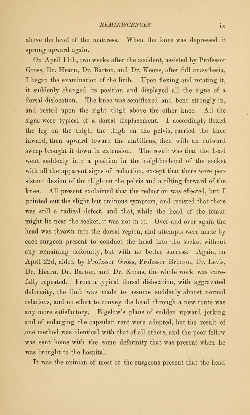 above the level of the mattress. When the knee was depressed it sprung upward again. On April 11th, two weeks after the accident, assisted by Professor Gross, Dr. Hearn, Dr. Barton, and Dr. Koons, after full anaesthesia, I began the examination of the limb. Upon flexing and rotating it, it suddenly changed its position and displayed all the signs of a dorsal dislocation. The knee was semiflexed and bent strongly in, and rested upon the right thigh above the other knee. All the signs were typical of a dorsal displacement. I accordingly flexed the leg on the thigh, the thigh on the pelvis, carried the knee inward, then upward toward the umbilicus, then with an outward sweep brought it down in extension. The result was that the head went suddenly into a position in the neighborhood of the socket with all the apparent signs of reduction, except that there were per- sistent flexion of the thigh on the pelvis and a tilting forward of the knee. All present exclaimed that the reduction was effected, but I pointed out the slight but ominous symptom, and insisted that there was still a radical defect, and that, while the head of the femur might lie near the socket, it was not in it. Over and over again the head was thrown into the dorsal region, and attempts were made by each surgeon present to conduct the head into the socket without any remaining deformity, but with no better success. Again, on April 22d, aided by Professor Gross, Professor Brinton, Dr. Levis, Dr. Hearn, Dr. Barton, and Dr. Koons, the whole work was care- fully repeated. From a typical dorsal dislocation, with aggravated deformity, the limb was made to assume suddenly almost normal relations, and no effort to convey the head through a new route was any more satisfactory. Bigelow's plans of sudden upward jerking and of enlarging the capsular rent were adopted, but the result of .one method was identical with that of all others, and the poor fellow was sent home with the same deformity that was present when he was brought to the hospital. It was the opinion of most of the surgeons present that the head