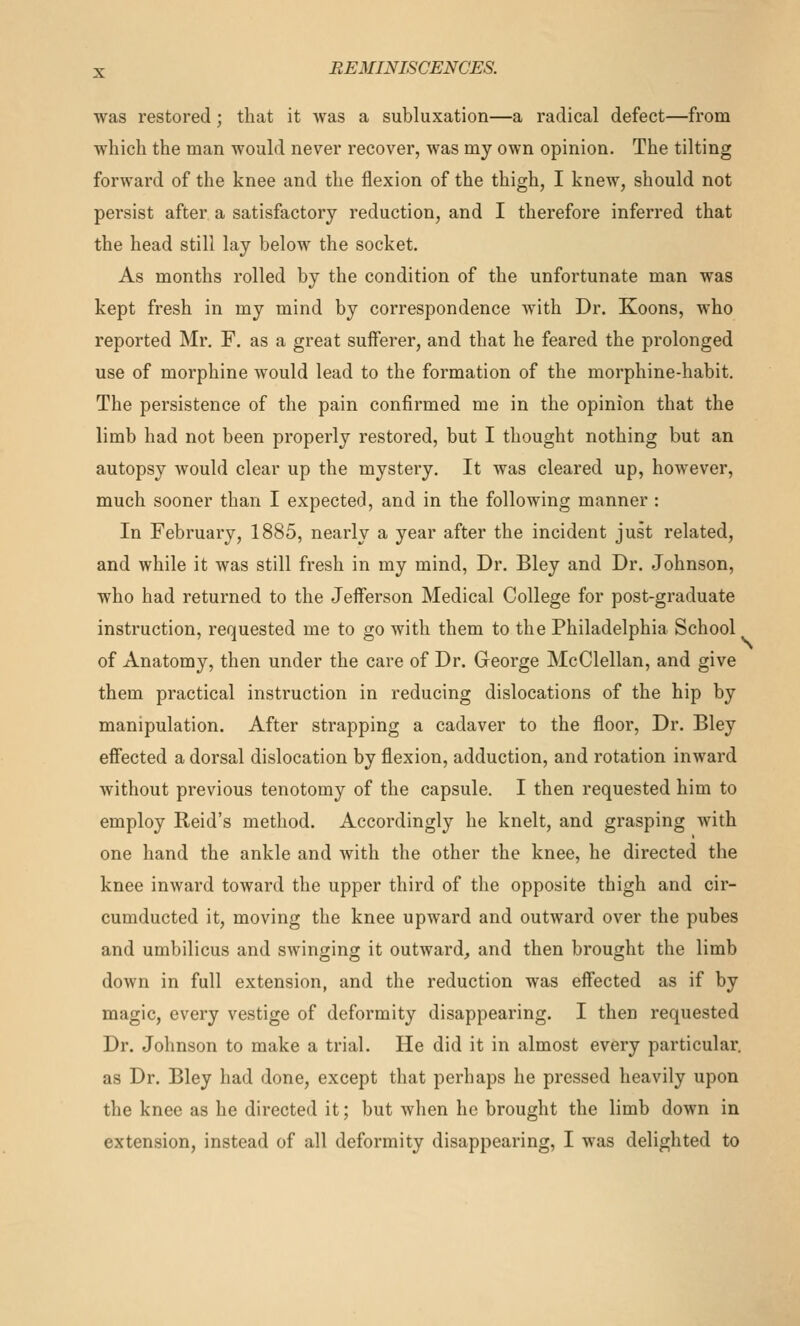 was restored; that it was a subluxation—a radical defect—from which the man would never recover, was my own opinion. The tilting forward of the knee and the flexion of the thigh, I knew, should not persist after a satisfactory reduction, and I therefore inferred that the head still lay below the socket. As months rolled by the condition of the unfortunate man was kept fresh in my mind by correspondence with Dr. Koons, who reported Mr. F. as a great sufferer, and that he feared the prolonged use of morphine would lead to the formation of the morphine-habit. The persistence of the pain confirmed me in the opinion that the limb had not been properly restored, but I thought nothing but an autopsy Avould clear up the mystery. It was cleared up, however, much sooner than I expected, and in the following manner: In February, 1885, nearly a year after the incident just related, and while it was still fresh in my mind. Dr. Bley and Dr. Johnson, who had returned to the Jeiferson Medical College for post-graduate instruction, requested me to go with them to the Philadelphia School of Anatomy, then under the care of Dr. George McClellan, and give them practical instruction in reducing dislocations of the hip by manipulation. After strapping a cadaver to the floor, Dr. Bley eff'ected a dorsal dislocation by flexion, adduction, and rotation inward without previous tenotomy of the capsule. I then requested him to employ Reid's method. Accordingly he knelt, and grasping with one hand the ankle and with the other the knee, he directed the knee inward toward the upper third of the opposite thigh and cir- cumducted it, moving the knee upward and outward over the pubes and umbilicus and swinging it outward, and then brought the limb down in full extension, and the reduction was effected as if by magic, every vestige of deformity disappearing. I then requested Dr. Johnson to make a trial. He did it in almost every particular, as Dr. Bley had done, except that perhaps he pressed heavily upon the knee as he directed it; but when he brought the limb down in extension, instead of all deformity disappearing, I was delighted to