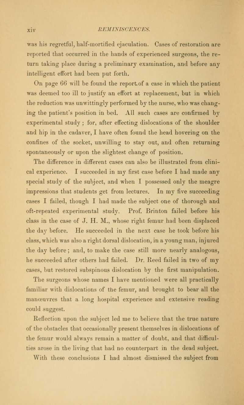 was his regretful, half-mortified ejaculation. Cases of restoi'ation are reported that occurred in the hands of experienced surgeons, the re- turn taking place during a preliminary examination, and before any intelligent effort had been put forth. On page QQ will be found the reportof a case in which the patient was deemed too ill to justify an effort at replacement, but in which the reduction was unwittingly performed by the nurse, who was chang- ing the patient's position in bed. All such cases are confirmed by experimental study ; for, after effecting dislocations of the shoulder and hip in the cadaver, I have often found the head hovering on the confines of the socket, unwilling to stay out, and often returning spontaneously or upon the slightest change of position. The difference in different cases can also be illustrated from clini- cal experience. I succeeded in my first case before I had made any special study of the subject, and when I possessed only the meagre impressions that students get from lectures. In my five succeeding cases I failed, though I had made the subject one of thorough and oft-repeated experimental study. Prof. Brinton failed before his class in the case of J. H. M., whose right femur had been displaced the day before. He succeeded in the next case he took before his class, which was also a right dorsal dislocation, in a young man, injured the day before; and, to make the case still more nearly analogous, he succeeded after others had failed. Dr. Reed failed in two of my cases, but restored subspinous dislocation by the first manipulation. The surgeons whose names I have mentioned were all practically familiar with dislocations of the femur, and brought to bear all the manoeuvres that a long hospital experience and extensive reading could suggest. Reflection upon the subject led me to believe that the true nature of the obstacles that occasionally present themselves in dislocations of the femur would always remain a matter of doubt, and that difficul- ties arose in the living that had no counterpart in the dead subject. With these conclusions I had almost dismissed the subject from