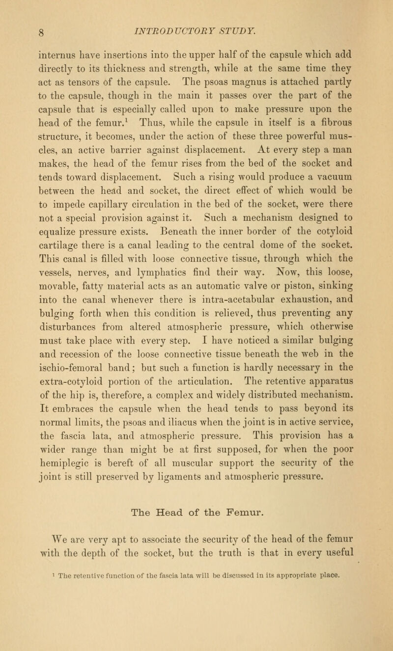 internus have insertions into the upper half of the capsule which add directly to its thickness and strength, while at the same time they act as tensors of the capsule. The psoas magnus is attached partly to the capsule, though in the main it passes over the part of the capsule that is especially called upon to make pressure upon the head of the femur.^ Thus, while the capsule in itself is a fibrous structure, it becomes, under the action of these three powerful mus- cles, an active barrier against displacement. At every step a man makes, the head of the femur rises from the bed of the socket and tends toward displacement. Such a rising would produce a vacuum between the head and socket, the direct effect of which would be to impede capillary circulation in the bed of the socket, were there not a special provision against it. Such a mechanism designed to equalize pressure exists. Beneath the inner border of the cotyloid cartilage there is a canal leading to the central dome of the socket. This canal is filled with loose connective tissue, through which the vessels, nerves, and lymphatics find their way. Now, this loose, movable, fatty material acts as an automatic valve or piston, sinking into the canal whenever there is intra-acetabular exhaustion, and bulging forth when this condition is relieved, thus preventing any disturbances from altered atmospheric pressure, Avhich otherwise must take place with every step. I have noticed a similar bulging and recession of the loose connective tissue beneath the web in the ischio-femoral band; but such a function is hardly necessary in the extra-cotyloid portion of the articulation. The retentive apparatus of the hip is, therefore, a complex and widely distributed mechanism. It embraces the capsule when the head tends to pass beyond its normal limits, the psoas and iliacus when the joint is in active service, the fascia lata, and atmospheric pressure. This provision has a wider range than might be at first supposed, for when the poor hemiplegic is bereft of all muscular support the security of the joint is still preserved by ligaments and atmospheric pressure. The Head of the Femur. We are very apt to associate the security of the head of the femur with the depth of the socket, but the truth is that in every useful 1 The retentive function of the fascia lata wiU be discussed in its appropriate place.