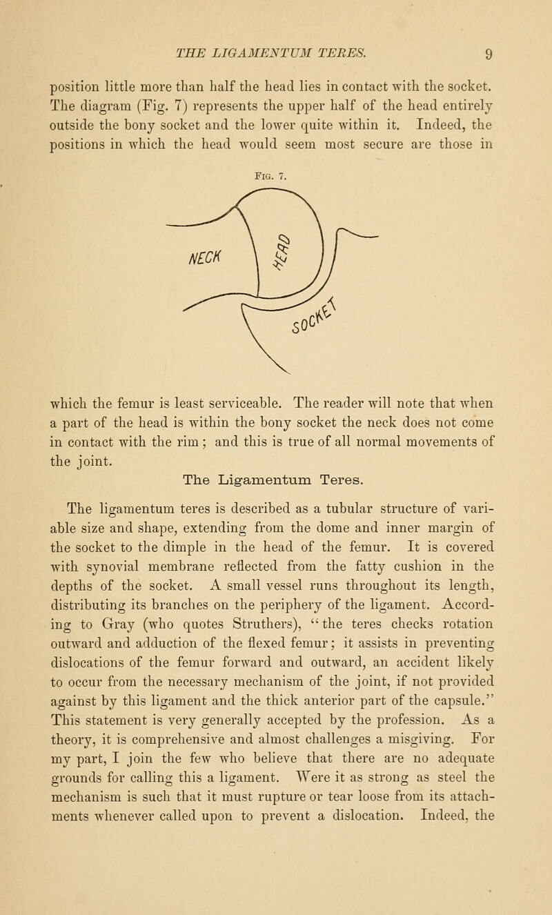 position little more than half the head lies in contact with the socket. The diagram (Fig. 7) represents the upper half of the head entirely outside the bony socket and the lower quite within it. Indeed, the positions in which the head would seem most secure are those in Fig. 7. which the femur is least serviceable. The reader will note that when a part of the head is within the bony socket the neck does not come in contact with the rim ; and this is true of all normal movements of the joint. The Ligamentum Teres. The ligamentum teres is described as a tubular structure of vari- able size and shape, extending from the dome and inner margin of the socket to the dimple in the head of the femur. It is covered with synovial membrane reflected from the fatty cushion in the depths of the socket. A small vessel runs throughout its length, distributing its branches on the periphery of the ligament. Accord- ing to Gray (who quotes Struthers),  the teres checks rotation outward and adduction of the flexed femur; it assists in preventing dislocations of the femur forward and outward, an accident likely to occur from the necessary mechanism of the joint, if not provided against by this ligament and the thick anterior part of the capsule. This statement is very generally accepted by the profession. As a theory, it is comprehensive and almost challenges a misgiving. For my part, I join the few who believe that there are no adequate grounds for calling this a ligament. Were it as strong as steel the mechanism is such that it must rupture or tear loose from its attach- ments whenever called upon to prevent a dislocation. Indeed, the