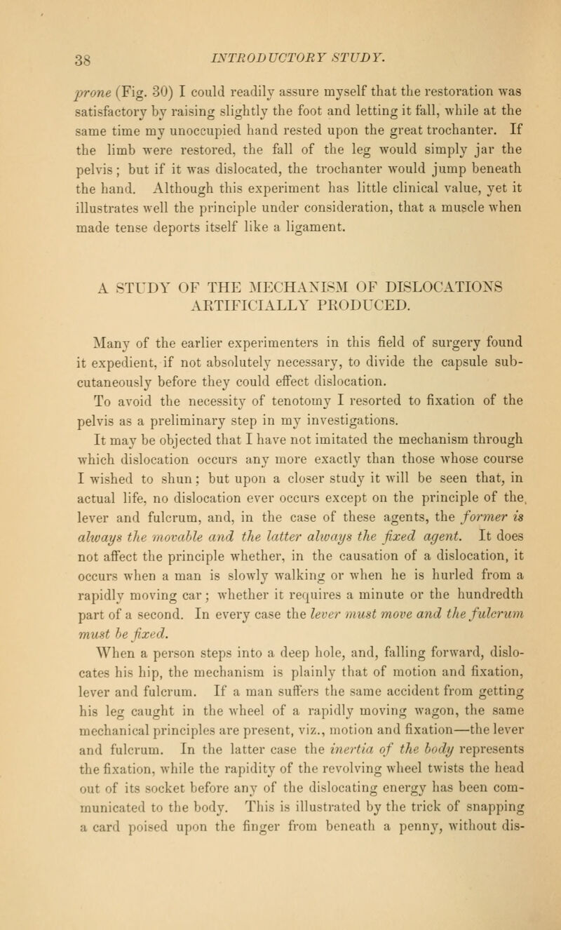prone (Fig. 30) I could readily assure myself that the restoration was satisfactory by raising slightly the foot and letting it fall, while at the same time my unoccupied hand rested upon the great trochanter. If the limb were restored, the fall of the leg would simply jar the pelvis; but if it was dislocated, the trochanter would jump beneath the hand. Although this experiment has little clinical value, yet it illustrates well the principle under consideration, that a muscle when made tense deports itself like a ligament. A STUDY OF THE IMECHANISM OF DISLOCATIONS ARTIFICIALLY PRODLX'ED. Many of the earlier experimenters in this field of surgery found it expedient, if not absolutely necessary, to divide the capsule sub- cutaneously before they could effect dislocation. To avoid the necessity of tenotomy I resorted to fixation of the pelvis as a preliminary step in my investigations. It may be objected that I have not imitated the mechanism through which dislocation occurs any more exactly than those whose course I wished to shun; but upon a closer study it will be seen that, in actual life, no dislocation ever occurs except on the principle of the. lever and fulcrum, and, in the case of these agents, the former is ahvays the movable and the latter alivays the fixed agent. It does not afiFect the principle whether, in the causation of a dislocation, it occurs when a man is slowly walking or when he is hurled from a rapidly moving car; whether it requires a minute or the hundredth part of a second. In every case the lever must move and the fulcrum must he fixed. When a person steps into a deep hole, and, falling forward, dislo- cates his hip, the mechanism is plainly that of motion and fixation, lever and fulcrum. If a man suffers the same accident from getting his leg caught in the wheel of a rapidly moving wagon, the same mechanical principles are present, viz., motion and fixation—the lever and fulcrum. In the latter case the inertia of the body represents the fixation, while the rapidity of the revolving wheel twists the head out of its socket before any of the dislocating energy has been com- municated to the body. This is illustrated by the trick of snapping a card poised upon the finger from beneath a penny, without dis-