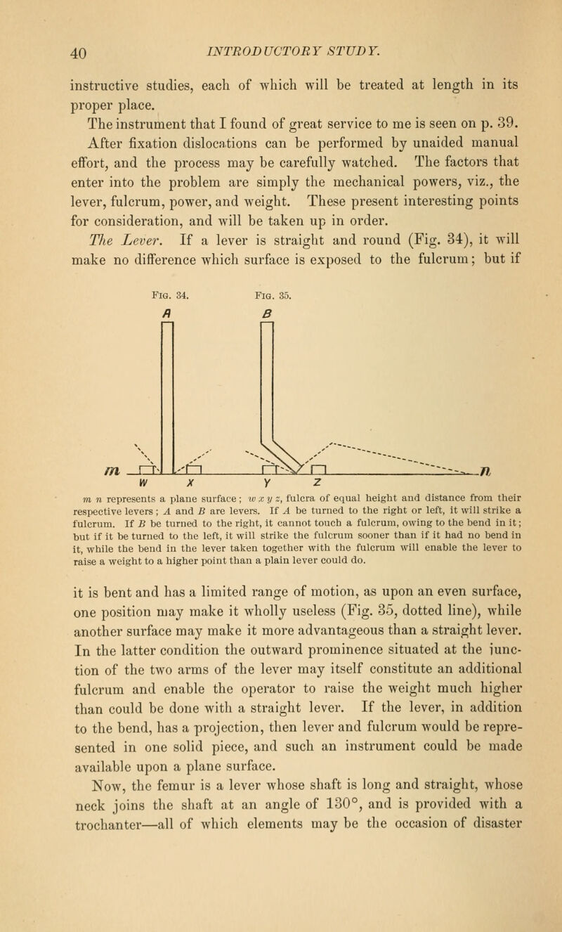 instructive studies, each of which will be treated at length in its proper place. The instrument that I found of great service to me is seen on p. 39. After fixation dislocations can be performed by unaided manual effort, and the process may be carefully watched. The factors that enter into the problem are simply the mechanical powers, viz., the lever, fulcrum, power, and weight. These present interesting points for consideration, and will be taken up in order. The Lever. If a lever is straight and round (Fig. 34), it will make no difference which surface is exposed to the fulcrum; but if Fig. 34. Fig. 35. B m rr-l ±1 HL .n W X Y Z m n represents a plane surface; w x y z, fulcra of equal height and distance from their respective levers; A and B are levers. If A be turned to the right or left, it will strike a fulcrum. If B be turned to the right, it cannot touch a fulcrum, owing to the bend in it; but if it be turned to the left, it will strike the fulcrum sooner than if it had no bend in it, while the bend in the lever taken together with the fulcrum will enable the lever to raise a weight to a higher point than a plain lever could do. it is bent and has a limited range of motion, as upon an even surface, one position may make it wholly useless (Fig. 35, dotted line), while another surface may make it more advantageous than a straight lever. In the latter condition the outward prominence situated at the iunc- tion of the two arms of the lever may itself constitute an additional fulcrum and enable the operator to raise the weight much higher than could be done with a straight lever. If the lever, in addition to the bend, has a projection, then lever and fulcrum would be repre- sented in one solid piece, and such an instrument could be made available upon a plane surface. Now, the femur is a lever whose shaft is long and straight, whose neck joins the shaft at an angle of 130°, and is provided with a trochanter—all of which elements may be the occasion of disaster