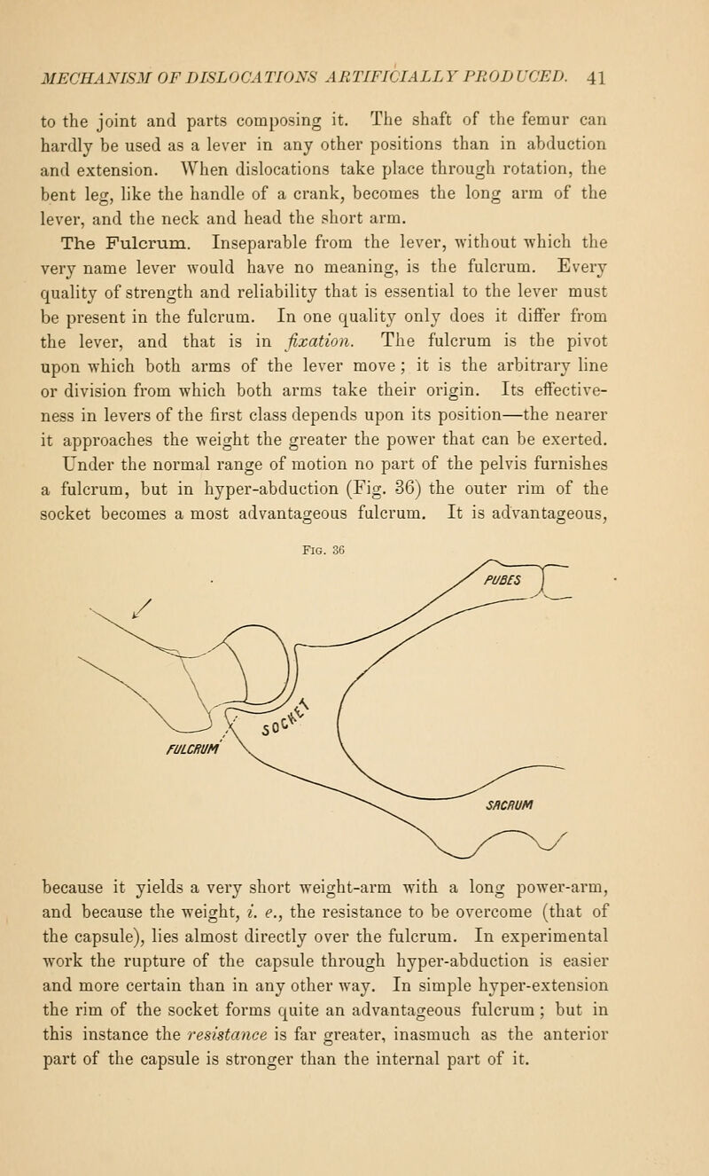 to the joint and parts composing it. The shaft of the femur can hardly be used as a lever in any other positions than in abduction and extension. When dislocations take place through rotation, the bent leg, like the handle of a crank, becomes the long arm of the lever, and the neck and head the short arm. The Fulcrum. Inseparable from the lever, without which the very name lever would have no meaning, is the fulcrum. Every quality of strength and reliability that is essential to the lever must be present in the fulcrum. In one quality only does it differ from the lever, and that is in fixation. The fulcrum is the pivot upon which both arms of the lever move ; it is the arbitrary line or division from which both arms take their origin. Its effective- ness in levers of the first class depends upon its position—the nearer it approaches the weight the greater the power that can be exerted. Under the normal range of motion no part of the pelvis furnishes a fulcrum, but in hyper-abduction (Fig. 36) the outer rim of the socket becomes a most advantageous fulcrum. It is advantageous, Fig. 36 FULCRUM because it yields a very short weight-arm with a long power-arm, and because the weight, i. e., the resistance to be overcome (that of the capsule), lies almost directly over the fulcrum. In experimental work the rupture of the capsule through hyper-abduction is easier and more certain than in any other way. In simple hyper-extension the rim of the socket forms quite an advantageous fulcrum ; but in this instance the resistance is far greater, inasmuch as the anterior part of the capsule is stronger than the internal part of it.