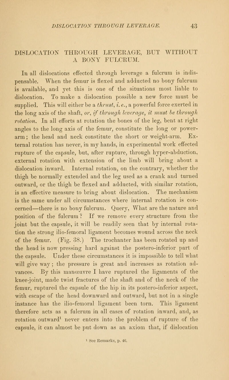 DISLOCATION THROUGH LEVERAGE, BUT WITHOUT A BONY FULCRUM. In all dislocations effected through leverage a fulcrum is indis- pensable. When the femur is flexed and adducted no bony fulcrum is available, and yet this is one of the situations most liable to dislocation. To make a dislocation possible a new force must be supplied. This will either be a thrust, i. e., a powerful force exerted in the long axis of the shaft, or, if through leverage, it must he through rotation. In all efforts at rotation the bones of the leg, bent at right angles to the long axis of the femur, constitute the long or power- arm ; the head and neck constitute the short or weight-arm. Ex- ternal rotation has never, in my hands, in experimental work effected rupture of the capsule, but, after rupture, through hyper-abduction, external rotation with extension of the limb will bring about a dislocation inAvard. Internal rotation, on the contrary, whether the thigh be normally extended and the leg used as a crank and turned outward, or the thigh be flexed and adducted, with similar rotation, is an effective measure to bring about dislocation. The mechanism is the same under all circumstances where internal rotation is con- cerned—there is no bony fulcrum. Query, What are the nature and position of the fulcrum ? If we remove every structure from the joint but the capsule, it will be readily seen that by internal rota- tion the strono; ilio-femoral ligament becomes wound across the neck of the femur. (Fig. 38.) The trochanter has been rotated up and the head is now pressing hard against the postero-inferior part of the capsule. Under these circumstances it is impossible to tell what will give way; the pressure is great and increases as rotation ad- vances. By this manoeuvre I have ruptured the ligaments of the knee-joint, made twist fractures of the shaft and of the neck of the femur, ruptured the capsule of the hip in its postero-inferior aspect, with escape of the head downward and outward, but not in a single instance has the ilio-femoral ligament been torn. This ligament therefore acts as a fulcrum in all cases of rotation inward, and, as rotation outward^ never enters into the problem of rupture of the capsule, it can almost be put down as an axiom that, if dislocation 1 See Remarks, p. 46.