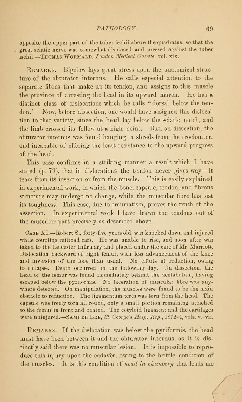 opposite the upper part of the tuber ischii above the quadratus, so that the great sciatic nerve was somewhat displaced and pressed against the tuber ischii.—Thomas Wormald, London Medical Gazette, vol. xix. Remaeks. Bigelow lays great stress upon the anatomical struc- ture of the obturator internus. He calls especial attention to the separate fibres that make up its tendon, and assigns to this muscle the province of arresting the head in its upward march. He has a distinct class of dislocations which he calls  dorsal below the ten- don. Now, before dissection, one would have assigned this disloca- tion to that variety, since the head lay below the sciatic notch, and the limb crossed its fellow at a high point. But, on dissection, the obturator internus was found hanging in shreds from the trochanter, and incapable of offering the least resistance to the upward progress of the head. This case confirms in a striking manner a result which I have stated (p. 79), that in dislocations the tendon never gives way—it tears from its insertion or from the muscle. This is easily explained in experimental work, in which the bone, capsule, tendon, and fibrous structure may undergo no change, while the muscular fibre has lost its toughness. This case, due to traumatism, proves the truth of the assertion. In experimental work I have drawn the tendons out of the muscular part precisely as described above. Case XI.—Robert S., forty-five years old, was knocked down and injured while coupling railroad cars. He was unable to rise, and soon after was taken to the Leicester Infirmary and placed under the care of Mr. Marriott. Dislocation backward of right femur, with less advancement of the knee and inversion of the foot than usual. No efforts at reduction, owing to collapse. Death occurred on the following day. On dissection, the head of the femur was found immediately behind the acetabulum, having escaped below the pyriformis. No laceration of muscular fibre was any- where detected. On manipulation, the muscles were found to be the main obstacle to reduction. The ligamentum teres was torn from the head. The capsule was freely torn all round, only a small portion remaining attached to the femur in front and behind. The cotyloid ligament and the cartilages were uninjured.—Samuel Lee, St. George's Hosp. Rep., 1872-4, vols, v.-vii. Remarks. If the dislocation was below the pyriformis, the head must have been between it and the obturator internus, as it is dis- tinctly said there was no muscular lesion. It is impossible to repro- duce this injury upon the cadav'er, owing to the brittle condition of the muscles. It is this condition of head in chaneery that leads me