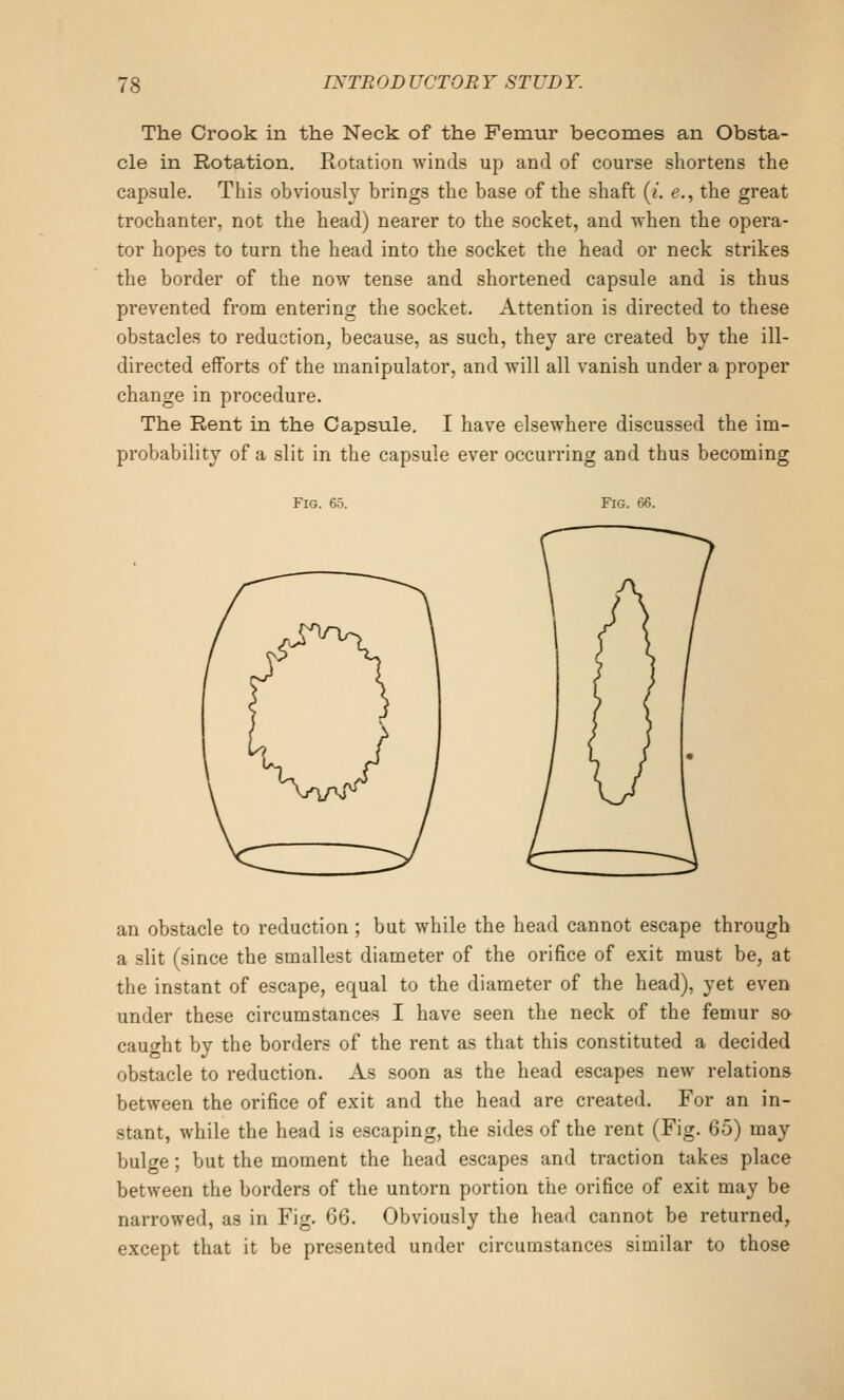 The Crook in the Neck of the Femur becomes an Obsta- cle in Rotation, Rotation winds up and of course shortens the capsule. This obviously brings the base of the shaft (i. e., the great trochanter, not the head) nearer to the socket, and when the opera- tor hopes to turn the head into the socket the head or neck strikes the border of the now tense and shortened capsule and is thus prevented from entering the socket. Attention is directed to these obstacles to reduction, because, as such, they are created by the ill- directed efforts of the manipulator, and will all vanish under a proper change in procedure. The Rent in the Capsule. I have elsewhere discussed the im- probability of a slit in the capsule ever occurring and thus becoming Fig. 65. Fig. 66. an obstacle to reduction ; but while the head cannot escape through a slit (since the smallest diameter of the orifice of exit must be, at the instant of escape, equal to the diameter of the head), yet even under these circumstances I have seen the neck of the femur so cauf^ht by the borders of the rent as that this constituted a decided obstacle to reduction. As soon as the head escapes new relations between the orifice of exit and the head are created. For an in- stant, while the head is escaping, the sides of the rent (Fig. 65) may bulcre; but the moment the head escapes and traction takes place between the borders of the untorn portion the orifice of exit may be narrowed, as in Fig. Q6. Obviously the head cannot be returned, except that it be presented under circumstances similar to those