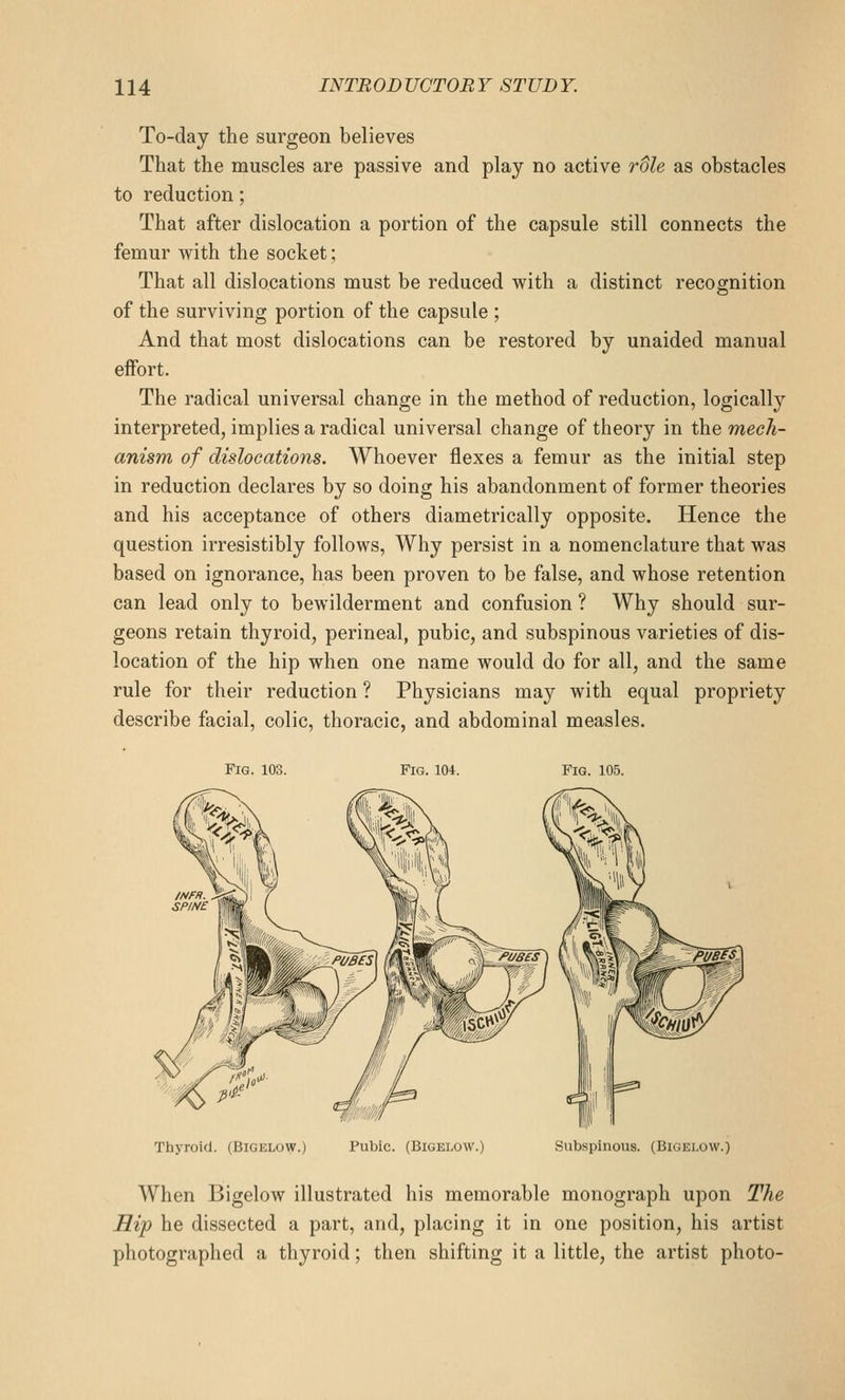 To-day the surgeon believes That the muscles are passive and play no active role as obstacles to reduction; That after dislocation a portion of the capsule still connects the femur with the socket; That all dislocations must be reduced with a distinct recognition of the surviving portion of the capsule ; And that most dislocations can be restored by unaided manual effort. The radical universal change in the method of reduction, logically interpreted, implies a radical universal change of theory in the mech- anism of dislocations. Whoever flexes a femur as the initial step in reduction declares by so doing his abandonment of former theories and his acceptance of others diametrically opposite. Hence the question irresistibly follows. Why persist in a nomenclature that was based on ignorance, has been proven to be false, and whose retention can lead only to bewilderment and confusion ? Why should sur- geons retain thyroid, perineal, pubic, and subspinous varieties of dis- location of the hip when one name would do for all, and the same rule for their reduction ? Physicians may with equal propriety describe facial, colic, thoracic, and abdominal measles. Fig. 103. Fig. 104. Fig. 105. Thyroid. (Bigelow.) Pubic. (Bigelow. Subspinous. (Bigelow.) When Bigelow illustrated his memorable monograph upon The Hip he dissected a part, and, placing it in one position, his artist photographed a thyroid; then shifting it a little, the artist photo-