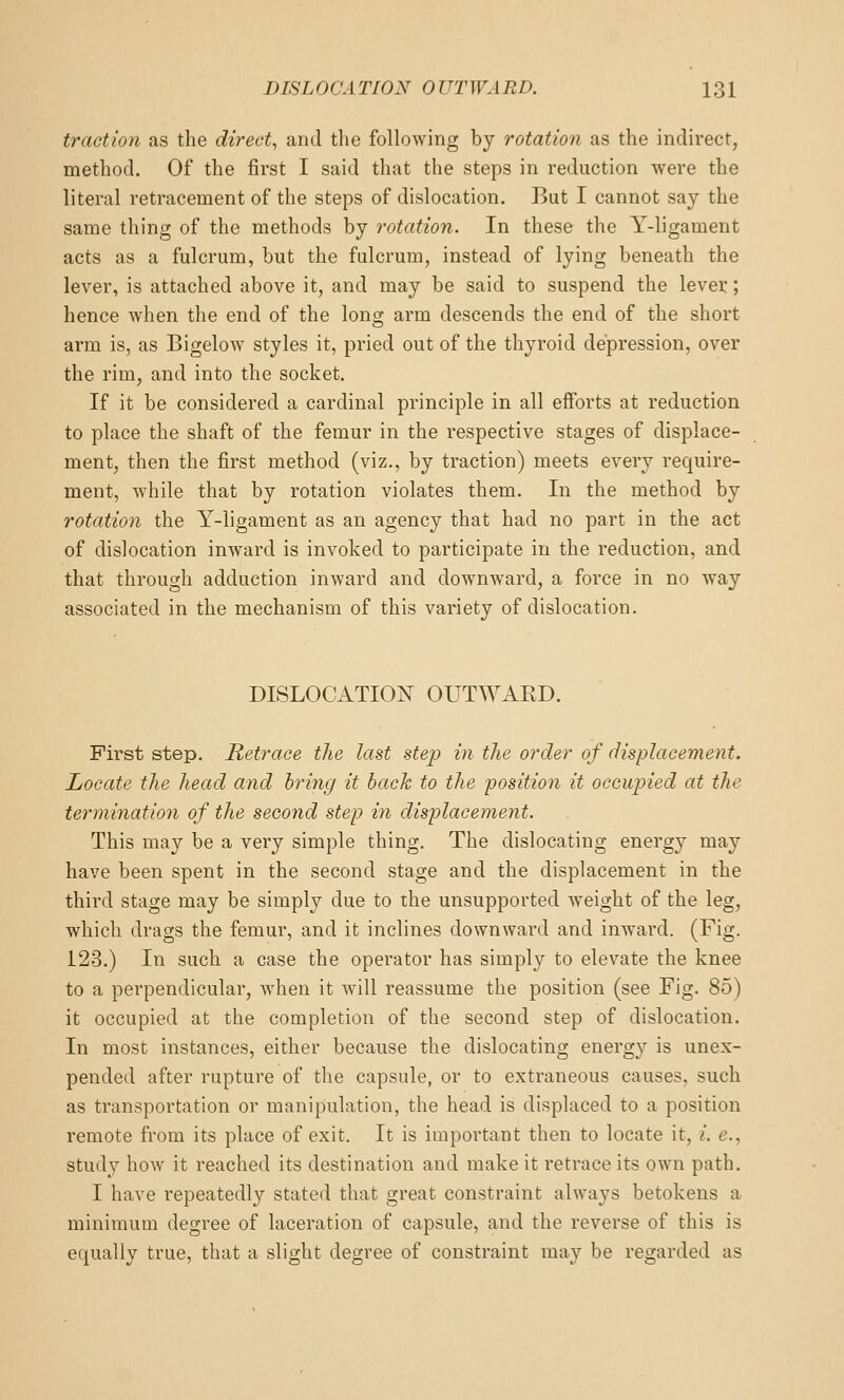 traction as the direct^ and the following by rotation as the indirect, method. Of the first I said that the steps in reduction were the literal retracement of the steps of dislocation. But I cannot say the same thing of the methods by rotation. In these the Y-ligament acts as a fulcrum, but the fulcrum, instead of lying beneath the lever, is attached above it, and may be said to suspend the lever; hence when the end of the long arm descends the end of the short arm is, as Bigelow styles it, pried out of the thyroid depression, over the rim, and into the socket. If it be considered a cardinal principle in all efforts at reduction to place the shaft of the femur in the respective stages of displace- ment, then the first method (viz., by traction) meets every require- ment, while that by rotation violates them. In the method by rotation the Y-ligament as an agency that had no part in the act of dislocation inward is invoked to participate in the reduction, and that through adduction inward and downward, a force in no Avay associated in the mechanism of this variety of dislocation. DISLOCATION^ OUTWAKD. First step. Retrace the last step in the order of displacement. Locate the head and bring it back to the position it occupied at the terminatio7i of the second step in displacement. This may be a very simple thing. The dislocating energy may have been spent in the second stage and the displacement in the third stage may be simply due to the unsupported weight of the leg, which drags the femur, and it inclines downward and inward. (Fig. 123.) In such a case the operator has simply to elevate the knee to a perpendicular, when it will reassume the position (see Fig. 85) it occupied at the completion of the second step of dislocation. In most instances, either because the dislocating energy is unex- pended after rupture of the capsule, or to exti'aneous causes, such as transportation or manipulation, the head is displaced to a position remote from its place of exit. It is important then to locate it, /. e., study how it reached its destination and make it retrace its own path. I have repeatedly stated that great constraint always betokens a minimum degree of laceration of capsule, and the reverse of this is equally true, that a slight degree of constraint may be regarded as