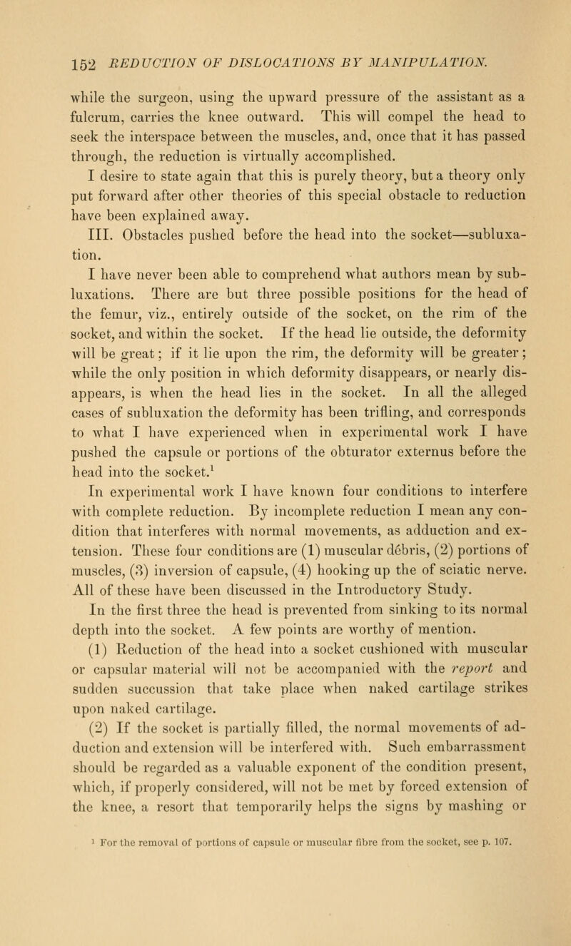 while the surgeon, using the upward pressure of the assistant as a fulcrum, carries the knee outward. This will compel the head to seek the interspace between the muscles, and, once that it has passed through, the reduction is virtually accomplished. I desire to state again that this is purely theory, but a theory only put forward after other theories of this special obstacle to reduction have been explained away. III. Obstacles pushed before the head into the socket—subluxa- tion. I have never been able to comprehend what authors mean by sub- luxations. There are but three possible positions for the head of the femur, viz., entirely outside of the socket, on the rim of the socket, and within the socket. If the head lie outside, the deformity will be great; if it lie upon the rim, the deformity will be greater; while the only position in which deformity disappears, or nearly dis- appears, is when the head lies in the socket. In all the alleged cases of subluxation the deformity has been trifling, and corresponds to what I have experienced when in experimental work I have pushed the capsule or portions of the obturator externus before the head into the socket.^ In experimental work I have known four conditions to interfere with complete reduction. By incomplete reduction I mean any con- dition that interferes with normal movements, as adduction and ex- tension. These four conditions are (1) muscular debris, (2) portions of muscles, (8) inversion of capsule, (4) hooking up the of sciatic nerve. All of these have been discussed in the Introductory Study. In the first three the head is prevented from sinking to its normal depth into the socket. A few points are worthy of mention. (1) Reduction of the head into a socket cushioned with muscular or capsular material will not be accompanied with the report and sudden succussion that take place when naked cartilage strikes upon naked cartilage. (2) If the socket is partially filled, the normal movements of ad- duction and extension will be interfered with. Such embai'rassment should be regarded as a valuable exponent of the condition present, which, if properly considered, will not be met by forced extension of the knee, a resort that temporarily helps the signs by mashing or 1 For the removal of portions of capsule or muscular fibre from the socket, see p. 107.