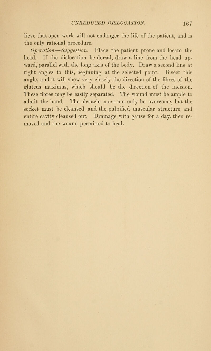 lieve that open work will not endanger the life of the patient, and is the only rational procedure. Operation—Suggestion. Place the patient prone and locate the head. If the dislocation be dorsal, draw a line from the head up- ward, parallel with the long axis of the body. Draw a second line at right angles to this, beginning at the selected point. Bisect this angle, and it will show very closely the direction of the fibres of the gluteus maximus, which should be the direction of the incision. These fibres may be easily separated. The wound must be ample to admit the hand. The obstacle must not only be overcome, but the socket must be cleansed, and the pulpified muscular structure and entire cavity cleansed out. Drainage with gauze for a day, then re- moved and the wound permitted to heal.