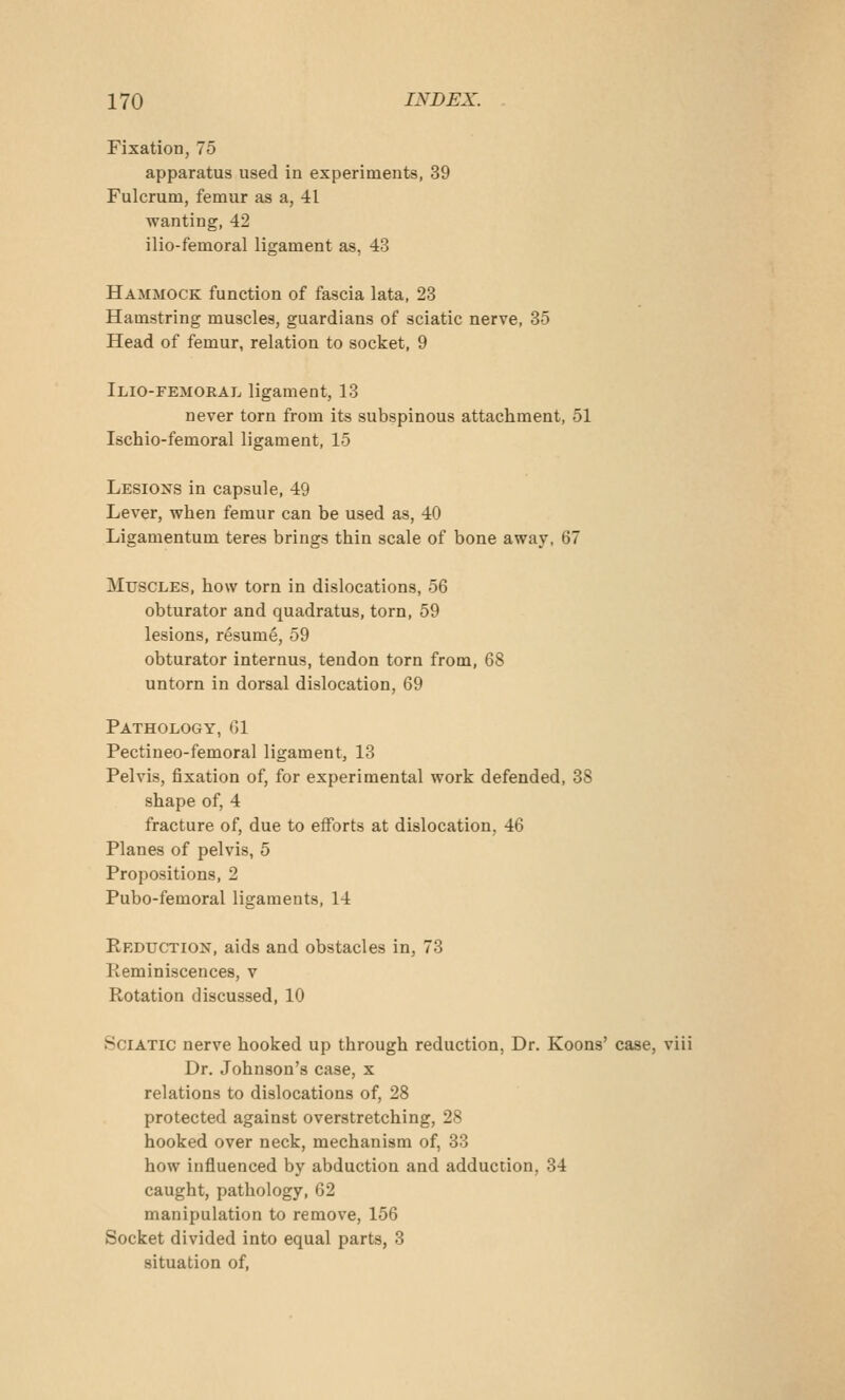 Fixation, 75 apparatus used in experiments, 39 Fulcrum, femur as a, 41 wanting, 42 ilio-femoral ligament as, 43 Hammock function of fascia lata, 23 Hamstring muscles, guardians of sciatic nerve, 35 Head of femur, relation to socket, 9 Ilio-femoral ligament, 13 never torn from its subspinous attachment, 51 Ischio-femoral ligament, 15 Lesions in capsule, 49 Lever, when femur can be used as, 40 Ligamentum teres brings thin scale of bone away, 67 Muscles, how torn in dislocations, 56 obturator and quadratus, torn, 59 lesions, resume, 59 obturator internus, tendon torn from, 68 untorn in dorsal dislocation, 69 Pathology, (51 Pectineo-femoral ligament, 13 Pelvis, fixation of, for experimental work defended, 38 shape of, 4 fracture of, due to efforts at dislocation, 46 Planes of pelvis, 5 Propositions, 2 Pubo-femoral ligaments, 14 Reduction, aids and obstacles in, 73 Keminiscences, v Rotation discussed, 10 Sciatic nerve hooked up through reduction, Dr. Koons' case, viii Dr. Johnson's case, x relations to dislocations of, 28 protected against overstretching, 28 hooked over neck, mechanism of, 33 how influenced by abduction and adduction, 34 caught, pathology, 62 manipulation to remove, 156 Socket divided into equal parts, 3 situation of,