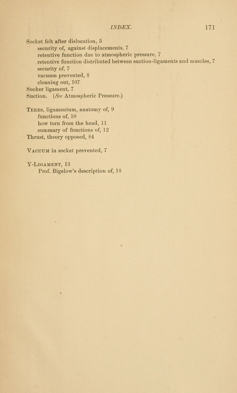 INDEX. Ill Socket felt after dislocation, 5 security of, against displacements, 7 retentive function due to atmospheric pressure, 7 retentive function distributed between suction-ligaments and muscles, 7 security of, 7 vacuum prevented, 8 cleaning out, 107 Sucker ligament, 7 Suction. [See Atmospheric Pressure.) Teres, ligamentum, anatomy of, 9 functions of, 10 how torn from the head, 11 summary of functions of, 12 Thrust, theory opposed, 84 Vacuum in socket prevented, 7 Y-LlGAMENT, 13 Prof. Bigelow's description of, 18