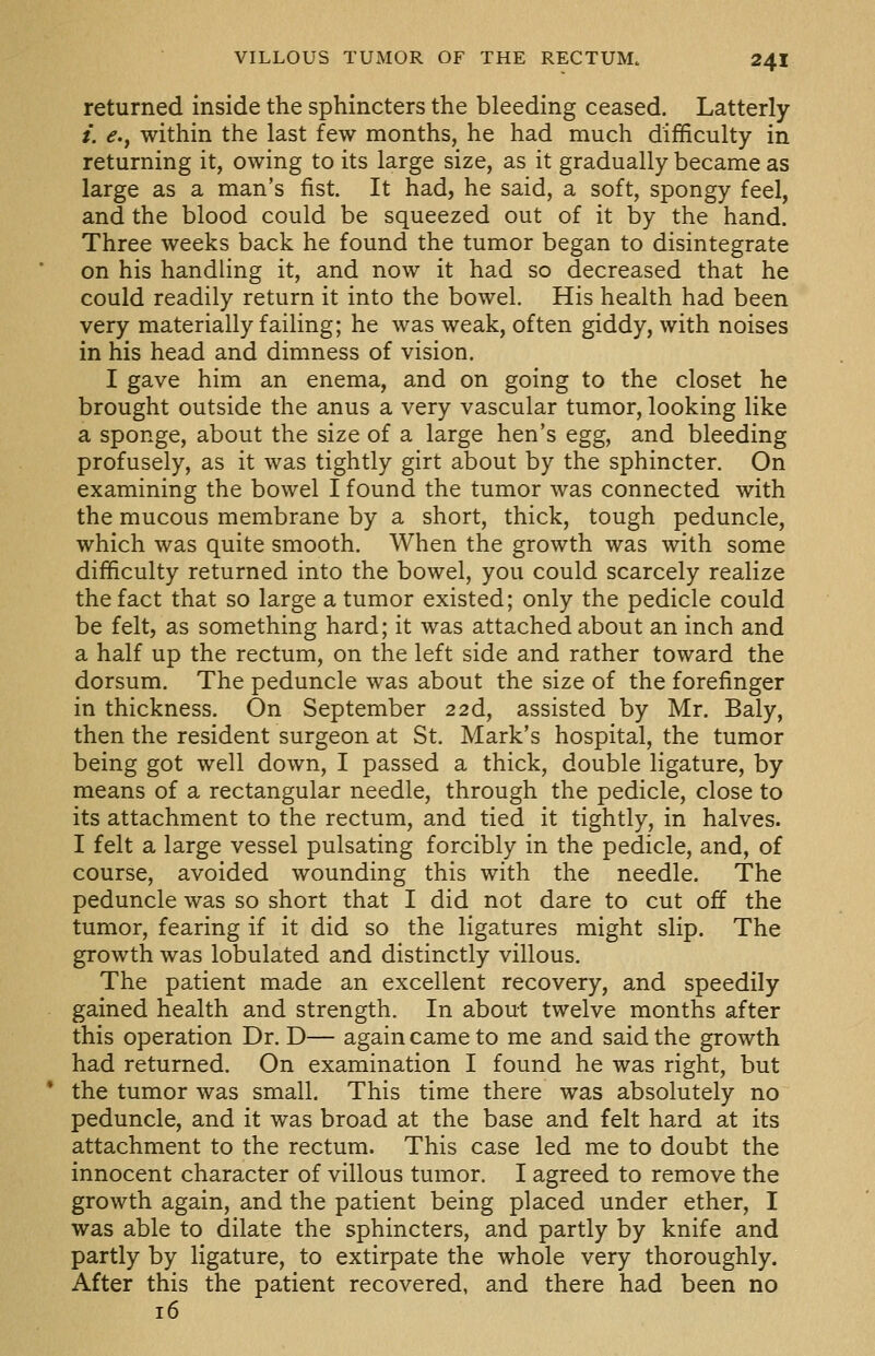 returned inside the sphincters the bleeding ceased. Latterly /. e.y within the last few months, he had much difficulty in returning it, owing to its large size, as it gradually became as large as a man's fist. It had, he said, a soft, spongy feel, and the blood could be squeezed out of it by the hand. Three weeks back he found the tumor began to disintegrate on his handling it, and now it had so decreased that he could readily return it into the bowel. His health had been very materially failing; he was weak, often giddy, with noises in his head and dimness of vision. I gave him an enema, and on going to the closet he brought outside the anus a very vascular tumor, looking like a sponge, about the size of a large hen's egg, and bleeding profusely, as it was tightly girt about by the sphincter. On examining the bowel I found the tumor was connected with the mucous membrane by a short, thick, tough peduncle, which was quite smooth. When the growth was with some difficulty returned into the bowel, you could scarcely realize the fact that so large a tumor existed; only the pedicle could be felt, as something hard; it was attached about an inch and a half up the rectum, on the left side and rather toward the dorsum. The peduncle was about the size of the forefinger in thickness. On September 226., assisted by Mr. Baly, then the resident surgeon at St. Mark's hospital, the tumor being got well down, I passed a thick, double ligature, by means of a rectangular needle, through the pedicle, close to its attachment to the rectum, and tied it tightly, in halves. I felt a large vessel pulsating forcibly in the pedicle, and, of course, avoided wounding this with the needle. The peduncle was so short that I did not dare to cut off the tumor, fearing if it did so the ligatures might slip. The growth was lobulated and distinctly villous. The patient made an excellent recovery, and speedily gained health and strength. In about twelve months after this operation Dr. D— again came to me and said the growth had returned. On examination I found he was right, but the tumor was small. This time there was absolutely no peduncle, and it was broad at the base and felt hard at its attachment to the rectum. This case led me to doubt the innocent character of villous tumor. I agreed to remove the growth again, and the patient being placed under ether, I was able to dilate the sphincters, and partly by knife and partly by ligature, to extirpate the whole very thoroughly. After this the patient recovered, and there had been no 16