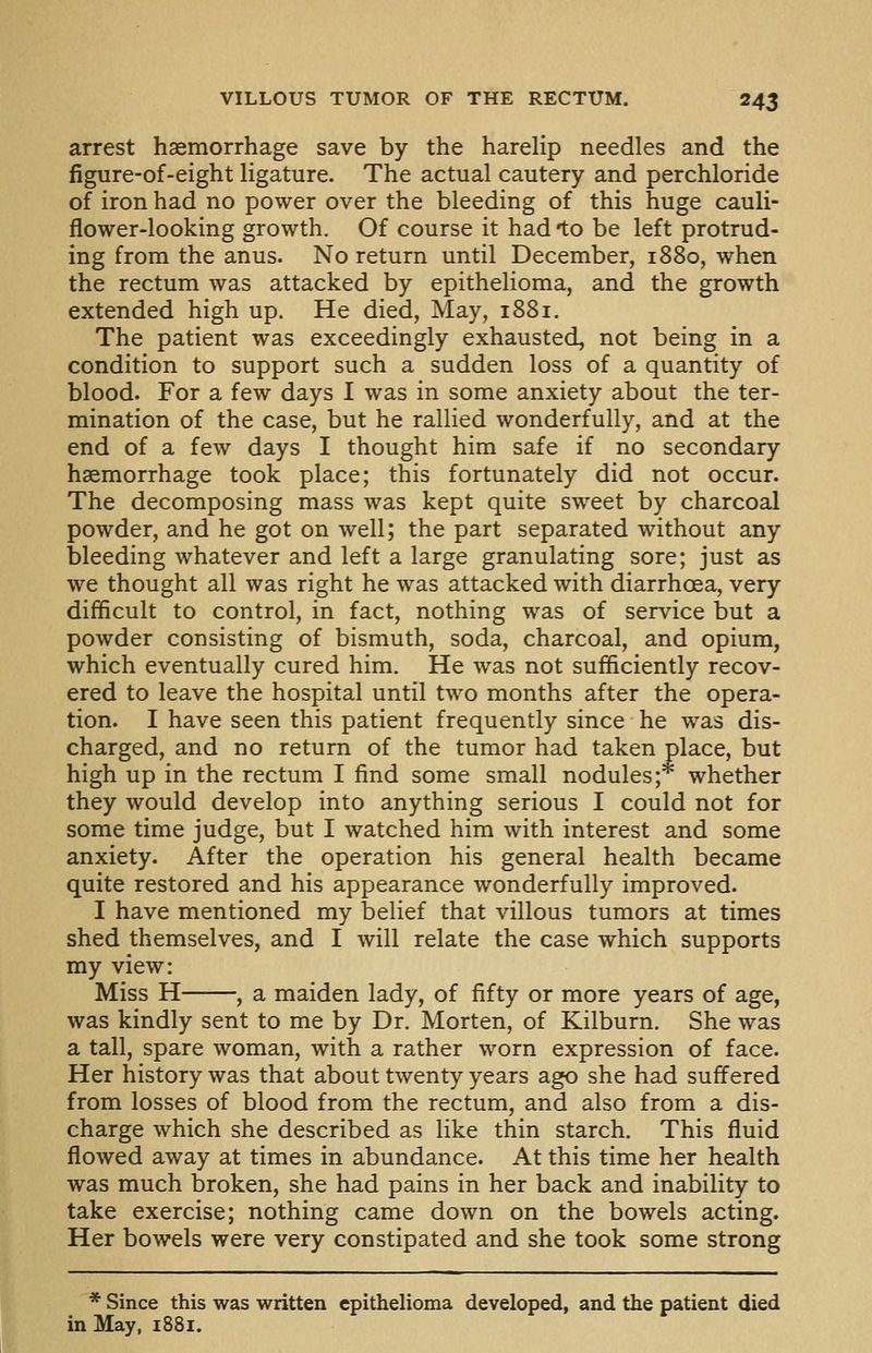 arrest haemorrhage save by the harelip needles and the figure-of-eight ligature. The actual cautery and perchloride of iron had no power over the bleeding of this huge cauli- flower-looking growth. Of course it had to be left protrud- ing from the anus. No return until December, 1880, when the rectum was attacked by epithelioma, and the growth extended high up. He died. May, 1881. The patient was exceedingly exhausted, not being in a condition to support such a sudden loss of a quantity of blood. For a few days I was in some anxiety about the ter- mination of the case, but he rallied wonderfully, and at the end of a few days I thought him safe if no secondary haemorrhage took place; this fortunately did not occur. The decomposing mass was kept quite sweet by charcoal powder, and he got on well; the part separated without any bleeding whatever and left a large granulating sore; just as we thought all was right he was attacked with diarrhoea, very difficult to control, in fact, nothing was of service but a powder consisting of bismuth, soda, charcoal, and opium, which eventually cured him. He was not sufficiently recov- ered to leave the hospital until two months after the opera- tion. I have seen this patient frequently since he was dis- charged, and no return of the tumor had taken place, but high up in the rectum I find some small nodules;* whether they would develop into anything serious I could not for some time judge, but I watched him with interest and some anxiety. After the operation his general health became quite restored and his appearance wonderfully improved. I have mentioned my belief that villous tumors at times shed themselves, and I will relate the case which supports my view: Miss H , a maiden lady, of fifty or more years of age, was kindly sent to me by Dr. Morten, of Kilburn. She was a tall, spare woman, with a rather worn expression of face. Her history was that about twenty years ago she had suffered from losses of blood from the rectum, and also from a dis- charge which she described as like thin starch. This fluid flowed away at times in abundance. At this time her health was much broken, she had pains in her back and inability to take exercise; nothing came down on the bowels acting. Her bowels were very constipated and she took some strong * Since this was written epithelioma developed, and the patient died in May, 1881.