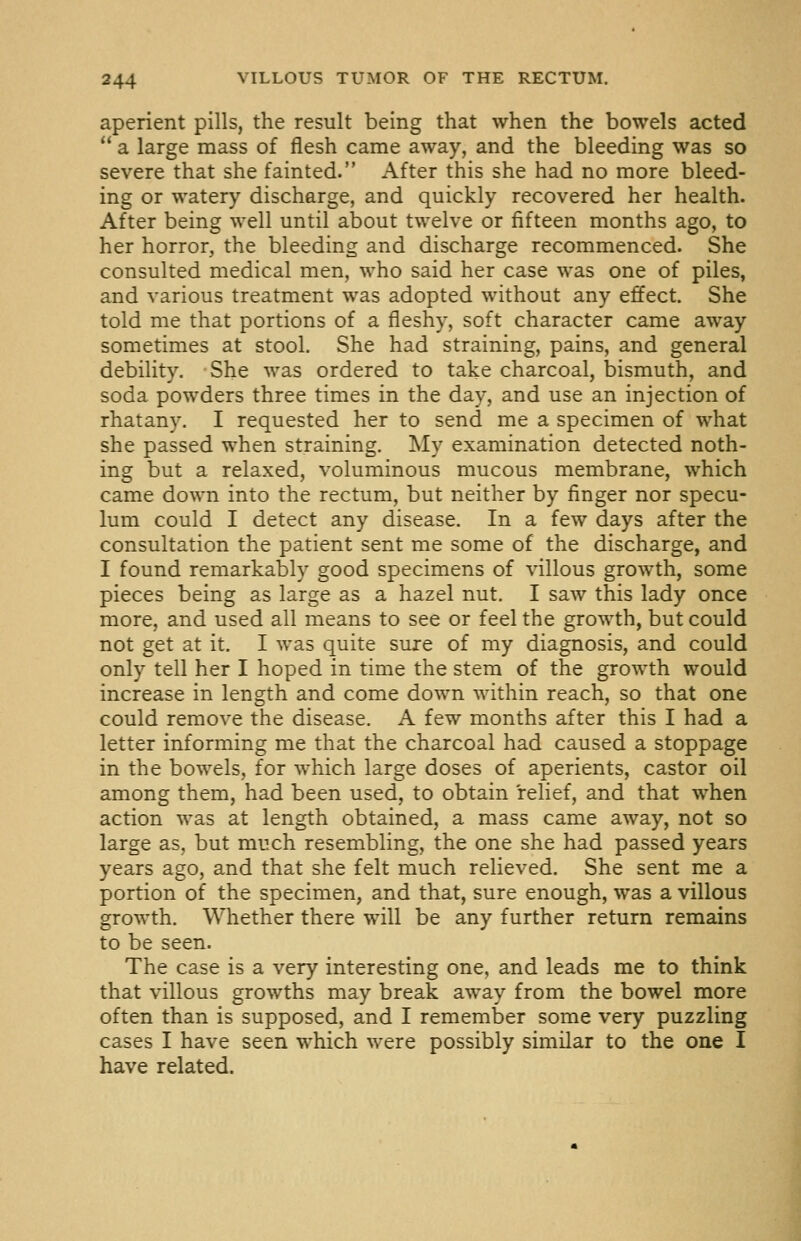aperient pills, the result being that when the bowels acted a large mass of flesh came away, and the bleeding was so severe that she fainted. After this she had no more bleed- ing or watery discharge, and quickly recovered her health. After being well until about twelve or fifteen months ago, to her horror, the bleeding and discharge recommenced. She consulted medical men, who said her case was one of piles, and various treatment was adopted without any effect. She told me that portions of a fleshy, soft character came away sometimes at stool. She had straining, pains, and general debility. She was ordered to take charcoal, bismuth, and soda powders three times in the day, and use an injection of rhatany. I requested her to send me a specimen of what she passed when straining. My examination detected noth- ing but a relaxed, voluminous mucous membrane, which came down into the rectum, but neither by finger nor specu- lum could I detect any disease. In a few days after the consultation the patient sent me some of the discharge, and I found remarkably good specimens of villous growth, some pieces being as large as a hazel nut. I saw this lady once more, and used all means to see or feel the growth, but could not get at it. I was quite sure of my diagnosis, and could only tell her I hoped in time the stem of the growth would increase in length and come down within reach, so that one could remove the disease. A few months after this I had a letter informing me that the charcoal had caused a stoppage in the bowels, for which large doses of aperients, castor oil among them, had been used, to obtain relief, and that when action was at length obtained, a mass came away, not so large as, but much resembling, the one she had passed years years ago, and that she felt much relieved. She sent me a portion of the specimen, and that, sure enough, was a villous growth. Whether there will be any further return remains to be seen. The case is a very interesting one, and leads me to think that villous growths may break away from the bowel more often than is supposed, and I remember some very puzzling cases I have seen which were possibly similar to the one I have related.