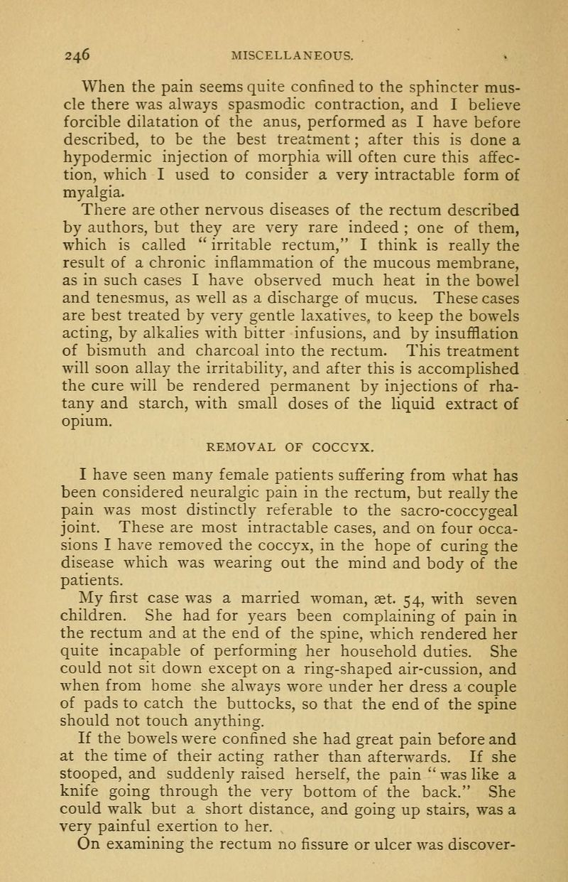 When the pain seems quite confined to the sphincter mus- cle there was always spasmodic contraction, and I believe forcible dilatation of the anus, performed as I have before described, to be the best treatment; after this is done a hypodermic injection of morphia will often cure this affec- tion, which I used to consider a very intractable form of myalgia. There are other nervous diseases of the rectum described by authors, but they are very rare indeed ; one of them, which is called  irritable rectum, I think is really the result of a chronic inflammation of the mucous membrane, as in such cases I have observed much heat in the bowel and tenesmus, as well as a discharge of mucus. These cases are best treated by very gentle laxatives, to keep the bowels acting, by alkalies with bitter infusions, and by insufflation of bismuth and charcoal into the rectum. This treatment will soon allay the irritability, and after this is accomplished the cure will be rendered permanent by injections of rha- tany and starch, with small doses of the liquid extract of opium. REMOVAL OF COCCYX. I have seen many female patients suffering from what has been considered neuralgic pain in the rectum, but really the pain was most distinctly referable to the sacro-coccygeal joint. These are most intractable cases, and on four occa- sions I have removed the coccyx, in the hope of curing the disease which was wearing out the mind and body of the patients. ]My first case was a married woman, aet. 54, with seven children. She had for years been complaining of pain in the rectum and at the end of the spine, which rendered her quite incapable of performing her household duties. She could not sit down except on a ring-shaped air-cussion, and when from home she always wore under her dress a couple of pads to catch the buttocks, so that the end of the spine should not touch anything. If the bowels were confined she had great pain before and at the time of their acting rather than afterwards. If she stooped, and suddenly raised herself, the pain  was like a knife going through the very bottom of the back. She could walk but a short distance, and going up stairs, was a very painful exertion to her. On examining the rectum no fissure or ulcer was discover-