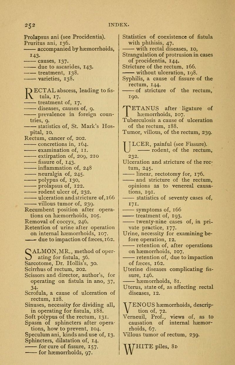 Prolapsus ani (see Procidentia). Pruritus ani, 136. accompanied by haemorrhoids, 143. causes, 137. due to ascarides, 143. treatment, 138. varieties, 138. RECTAL abscess, leading to fis- tula, 17. treatment of, 17. diseases, causes of, g. prevalence in foreign coun- tries, 9. statistics of, St. Mark's Hos- pital, 10. Rectum, cancer of, 202. concretions in, 164. examination of, 11. extirpation of, 209, 210 fissure of, 143. inflammation of, 248 neuralgia of, 245. polypus of, 130, prolapsus of, 122. rodent ulcer of, 232. ulceration and stricture of, 166 • villous tumor of, 239. Recumbent position after opera- tions on haemorrhoids, 105. Removal of coccyx, 246. Retention of urine after operation on internal haemorrhoids, 107. '-  due to impaction of faeces, 162. SALMON,MR., method of oper- ating for fistula, 36. Sarcotome, Dr. Hollis's, 30. Scirrhus of rectum, 202. Scissors and director, author's, for operating on fistula in ano, 37, 34- Scrofula, a cause of ulceration of rectum, 128. Sinuses, necessity for dividing all, in operating for fistula, 188. Soft polypus of the rectum, 131. Spasm of sphincters after opera- tions, how to prevent, 104. Speculum ani, kinds and use of, 13. Sphincters, dilatation of, 14. —— for cure of fissure, 157. for haemorrhoids, 97. Statistics of coexistence of fistula with phthisis, 47. with rectal diseases, 10, Strangulation of protrusion in cases of procidentia, 144. Stricture of the rectum, 166. without ulceration, 198. Syphilis, a cause of fissure of the rectum, 144. of stricture of the rectum, 190. TETANUS after ligature of haemorrhoids, 107. Tuberculosis a cause of ulceration of the rectum, 188. Tumor, villous, of the rectum, 239. ULCER, painful (see Fissure). rodent, of the rectum, 232. Ulceration and stricture of the rec- tum, 245. linear, rectotomy for, 176. and stricture of the rectum, opinions as to venereal causa- tions, 191. statistics of seventy cases of. 171. symptoms of, 166 treatment of, 193. twenty-nine cases of, in pri- vate practice, 177. Urine, necessity for examining be- fore operation, 12. retention of, after operations on haemorrhoids, 107. retention of, due to impaction of faeces, 162. Uterine diseases complicating fis- sure, 146. haemorrhoids, 81. Uterus, state of, as affecting rectal diseases, 12. VENOUS haemorrhoids, descrip- tion of, 72. Vemeuil, Prof., views of, as to causation of internal haemor- rhoids, 67. Villous tumor of rectum, 239. TTTHITE piles. Si>