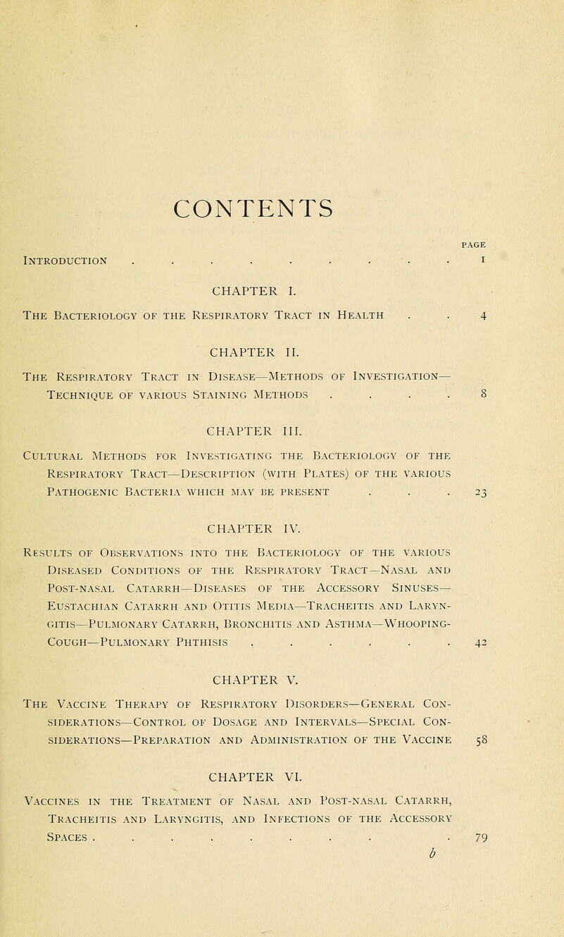CONTENTS PAGE Introduction ......... i CHAPTER I. The Bacteriology of the Respiratory Tract in Health . . 4 CHAPTER II. The Respiratory Tract in Disease—Methods of Investigation- Technique OF various Staining Methods .... 8 CHAPTER III. Cultural Methods for Investigating the Bacteriology of the Respiratory Tract—Description (with Plates) of the various Pathogenic Bacteria which may be present . . .23 CHAPTER IV. Results of Observations into the Bacteriology of the various Diseased Conditions of the Respiratory Tract—Nasal and Post-nasal Catarrh—Diseases of the Accessory Sinuses— Eustachian Catarrh and Otitis Media—Tracheitis and Laryn- gitis—Pulmonary Catarrh, Bronchitis and Asthma—Whooping- Cough—Pulmonary Phthisis ...... 42 CHAPTER V. The Vaccine Therapy of Respiratory Disorders—General Con- siderations—Control of Dosage and Intervals—Special Con- siderations—Preparation and Administration of the Vaccine 58 CHAPTER VI. Vaccines in the Treatment of Nasal and Post-nasal Catarrh, Tracheitis and Laryngitis, and Infections of the Accessory Spaces ........ -79
