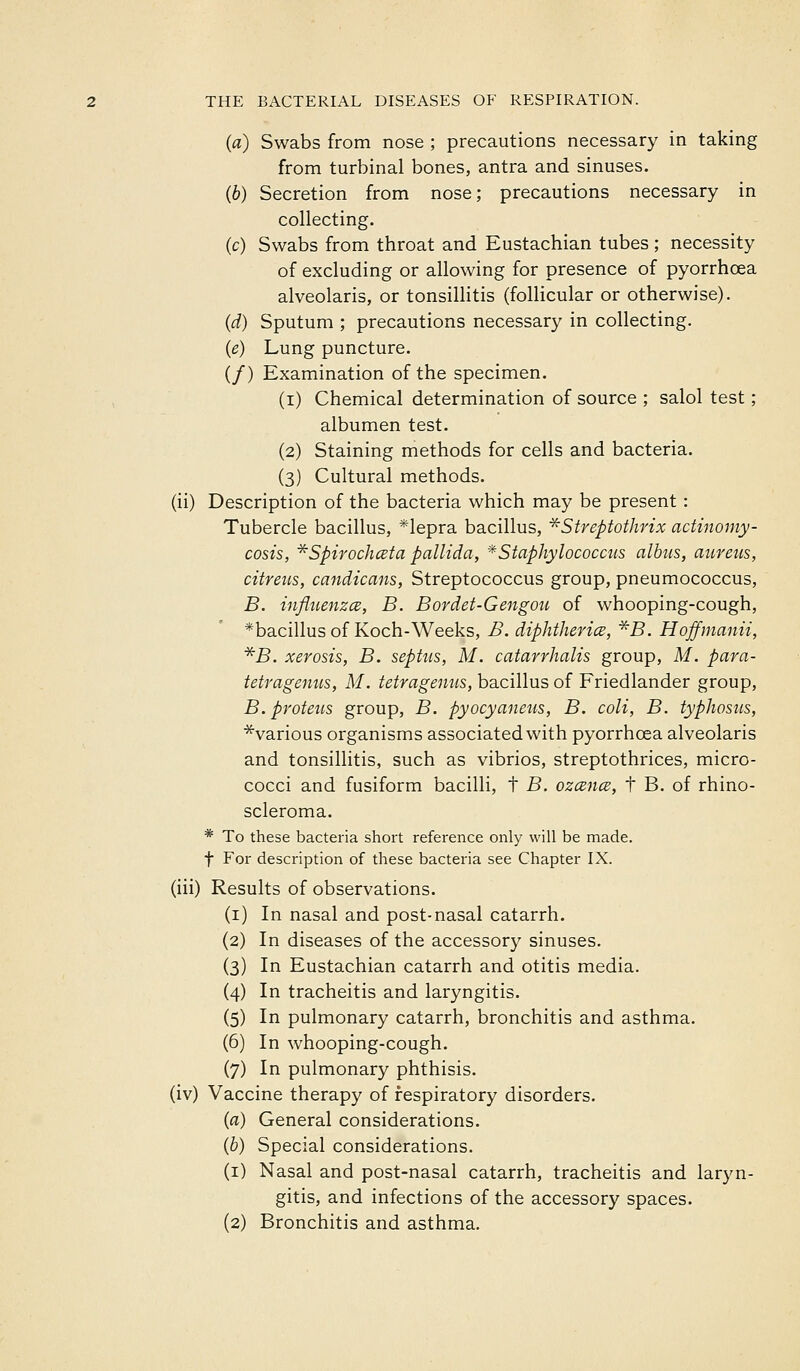 (a) Swabs from nose ; precautions necessary in taking from turbinal bones, antra and sinuses. (6) Secretion from nose; precautions necessary in collecting. (c) Swabs from throat and Eustachian tubes; necessity of excluding or allowing for presence of pyorrhcea alveolaris, or tonsillitis (follicular or otherwise). (d) Sputum ; precautions necessary in collecting. {e) Lung puncture. (/) Examination of the specimen. (i) Chemical determination of source ; salol test; albumen test. (2) Staining methods for cells and bacteria. (3) Cultural methods. (ii) Description of the bacteria which may be present : Tubercle bacillus, *lepra bacillus, ^Streptothrix actinomy- cosis, *Spiroch(2ta pallida, *Staphylococctis albus, aureus, citreus, candicans, Streptococcus group, pneumococcus, B. influenzcB, B. Bordet-Gengou of whooping-cough, *bacillus of Koch-Weeks, B. diphtherice, ^S. Hoffinanii, *B. xerosis, B. septiis, M. catarrhalis group, M. para- tetragenus, M. tetragenus, bacillus of Friedlander group, B.proteus group, B. pyocyaneus, B. coli, B. typhosus, ■^various organisms associated with pyorrhoea alveolaris and tonsilhtis, such as vibrios, streptothrices, micro- cocci and fusiform bacilli, t B. ozcsnce, t B. of rhino- scleroma. * To these bacteria short reference only will be made. t For description of these bacteria see Chapter IX. (iii) Results of observations. (i) In nasal and post-nasal catarrh. (2) In diseases of the accessory sinuses. (3) In Eustachian catarrh and otitis media. (4) In tracheitis and laryngitis. (5) In pulmonary catarrh, bronchitis and asthma. (6) In whooping-cough. (7) In pulmonary phthisis. (iv) Vaccine therapy of respiratory disorders. (a) General considerations. (b) Special considerations. (i) Nasal and post-nasal catarrh, tracheitis and laryn- gitis, and infections of the accessory spaces.