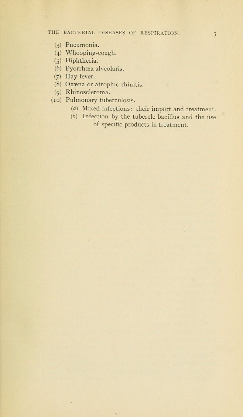 (3) Pneumonia. (4) Whooping-cough. (5) Diphtheria. (6) Pyorrhcea alveolaris. (7) Hay fever. (8) Ozsena or atrophic rhinitis. (g) Rhinoscleroma. (10) Pulmonary tuberculosis. (a) Mixed infections : their import and treatment. (b) Infection by the tubercle bacillus and the use of specific products in treatment.