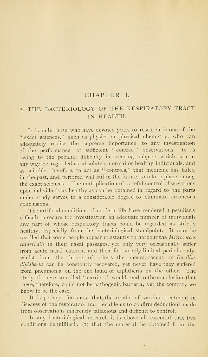 A. THE BACTERIOLOGY OF THE RESPIRATORY TRACT IN HEALTH. It is only those who have devoted years to research in one of the exact sciences, such as physics or physical chemistry, who can adequately realise the supreme importance to any investigation of the performance of sufficient  control observations. It is owing to the peculiar difficulty in securing subjects which can in any way be regarded as absolutely normal or healthy individuals, and as suitable, therefore, to act as controls, that medicine has failed in the past, and, perforce, will fail in the future, to take a place among the exact sciences. The multiplication of careful control observations upon individuals as healthy as can be obtained in regard to the parts under study serves to a considerable degree to eliminate erroneous conclusions. The artificial conditions of modern life have rendered it peculiarly difficult to secure for investigation an adequate number of individuals any part of whose respiratory tracts could be regarded as strictly healthy, especially from the bacteriological standpoint. It may be recalled that some people appear constantly to harbour the Micrococcus catarrhalis in their nasal passages, yet only very occasionally suffer from acute nasal catarrh, and then for strictly limited periods only, whilst from the throats of others the pneumococcus or Bacillus diphthericB can be constantly recovered, yet never have they suffered from pneumonia on the one hand or diphtheria on the other. The study of these so-called  carriers  would tend to the conclusion that these, therefore, could not be pathogenic bacteria, yet the contrary we know to be the case. It is perhaps fortunate that the results of vaccine treatm.ent in diseases of the respiratory tract enable us to confirm deductions made from observations inherently fallacious and difficult to control. In any bacteriological research it is above all essential that two conditions be fulfilled : (i) that the material be obtained from the