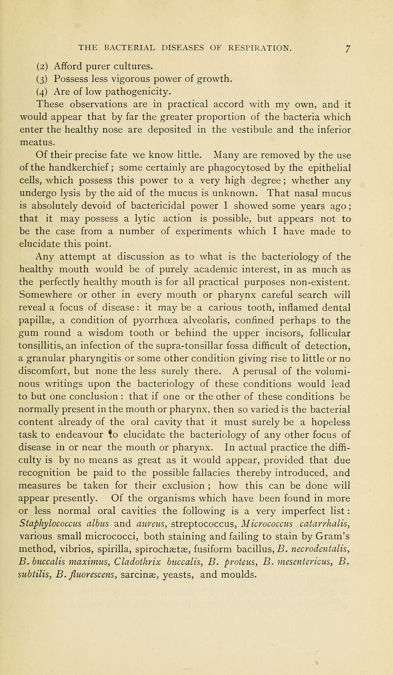 (2) Afford purer cultures. (3) Possess less vigorous power of growth. (4) Are of low pathogenicity. These observations are in practical accord with my own, and it would appear that by far the greater proportion of the bacteria which enter the healthy nose are deposited in the vestibule and the inferior meatus. Of their precise fate we know little. Many are removed by the use of the handkerchief; some certainly are phagocytosed by the epithelial cells, which possess this power to a very high degree; whether any undergo lysis by the aid of the mucus is unknown. That nasal mucus is absolutely devoid of bactericidal power I showed some years ago ; that it may possess a lytic action is possible, but appears not to be the case from a number of experiments which I have made to elucidate this point. Any attempt at discussion as to what is the bacteriology of the healthy mouth would be of purely academic interest, in as much as the perfectly healthy mouth is for all practical purposes non-existent. Somewhere or other in every mouth or pharynx careful search will reveal a focus of disease: it may be a carious tooth, inflamed dental papillae, a condition of pyorrhoea alveolaris, confined perhaps to the gum round a wisdom tooth or behind the upper incisors, follicular tonsillitis, an infection of the supra-tonsillar fossa difficult of detection, a granular pharyngitis or some other condition giving rise to little or no discomfort, but none the less surely there. A perusal of the volumi- nous writings upon the bacteriology of these conditions would lead to but one conclusion : that if one or the other of these conditions be normally present in the mouth or pharynx, then so varied is the bacterial content already of the oral cavity that it must surely be a hopeless task to endeavour to elucidate the bacteriology of any other focus of disease in or near the mouth or pharynx. In actual practice the diffi- culty is by no means as great as it would appear, provided that due recognition be paid to the possible fallacies thereby introduced, and measures be taken for their exclusion ; how this can be done will appear presently. Of the organisms which have been found in more or less normal oral cavities the following is a very imperfect list: Staphylococcus albus and aureus, streptococcus, Micrococcus catarrhalis, various small micrococci, both staining and failing to stain by Gram's method, vibrios, spirilla, spirochaetas, fusiform bacillus, B. necrodentalis, B. huccalis maximus, Cladothrix buccalis, B. proteus, B. inesentericus, B. subtilis, B. fluovescens, sarcinae, yeasts, and moulds.