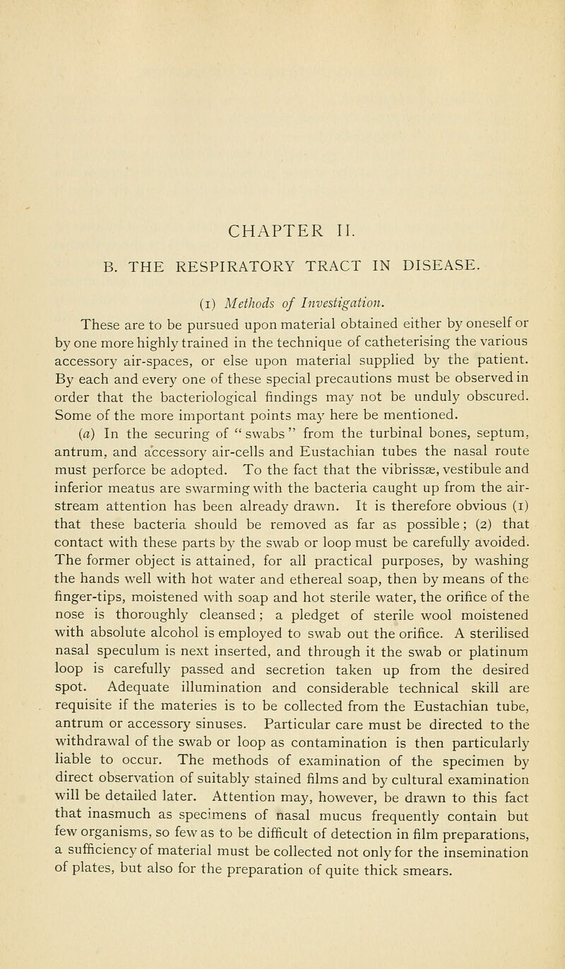 B. THE RESPIRATORY TRACT IN DISEASE. (i) Methods of Investigation. These are to be pursued upon material obtained either by oneself or by one more highly trained in the technique of catheterising the various accessory air-spaces, or else upon material supplied by the patient. By each and every one of these special precautions must be observed in order that the bacteriological findings may not be unduly obscured. Some of the more important points may here be mentioned. {a) In the securing of swabs from the turbinal bones, septum, antrum, and accessory air-cells and Eustachian tubes the nasal route must perforce be adopted. To the fact that the vibrissas, vestibule and inferior meatus are swarming with the bacteria caught up from the air- stream attention has been already drawn. It is therefore obvious (i) that these bacteria should be removed as far as possible; (2) that contact with these parts by the swab or loop must be carefully avoided. The former object is attained, for all practical purposes, by washing the hands well with hot water and ethereal soap, then by means of the finger-tips, moistened with soap and hot sterile water, the orifice of the nose is thoroughly cleansed; a pledget of sterile wool moistened Mfith absolute alcohol is employed to swab out the orifice. A sterilised nasal speculum is next inserted, and through it the swab or platinum loop is carefully passed and secretion taken up from the desired spot. Adequate illumination and considerable technical skill are requisite if the materies is to be collected from the Eustachian tube, antrum or accessory sinuses. Particular care must be directed to the withdrawal of the swab or loop as contamination is then particularly liable to occur. The methods of examination of the specimen by direct observation of suitably stained films and by cultural examination will be detailed later. Attention may, however, be drawn to this fact that inasmuch as specimens of nasal mucus frequently contain but few organisms, so few as to be difficult of detection in film preparations, a sufficiency of material must be collected not only for the insemination of plates, but also for the preparation of quite thick smears.