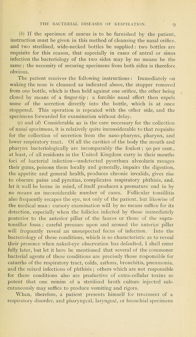 (b) If the specimen of mucus is to be furnished by the patient, instruction must be given in this method of cleansing the nasal orifice, and two steriHsed, wide-necked bottles be supplied: two bottles are requisite for this reason, that especially in cases of antral or sinus infection the bacteriology of the two sides may by no means be the same ; the necessity of securing specimens from both sides is therefore obvious. The patient receives the following instructions : Immediately on waking the nose is cleansed as indicated above, the stopper removed from one bottle, which is then held against one orifice, the other being closed by means of a finger-tip ; a forcible nasal effort then expels some of the secretion directly into the bottle, which is at once stoppered. This operation is repeated with the other side, and the specimens forwarded for examination without delay. (c) and [d) Considerable as is the care necessary for the collection of nasal specimens, it is relatively quite inconsiderable to that requisite for the collection of secretion from the naso-pharynx, pharynx, and lower respiratory tract. Of all the cavities of the body the mouth and pharynx bacteriologically are incomparably the foulest; go per cent., at least, of all residents in the United Kingdom carry in their mouths foci of bacterial infection—undetected pyorrhoea alveolaris ravages their gums, poisons them locally and generally, impairs the digestion, the appetite and general health, produces chronic invalids, gives rise to obscure pains and pyrexias, complicates respiratory phthisis, and, let it well be borne in mind, of itself produces a premature end in by no means an inconsiderable number of cases. Follicular tonsillitis also frequently escapes the e5/e, not only of the patient, but likewise of the medical man : cursory examination will by no means suffice for its detection, especially when the follicles infected by those immediately posterior to the anterior pillar of the fauces or those of the supra- tonsillar fossa ; careful pressure upon and around the anterior pillar will frequently reveal an unsuspected focus of infection. Into the bacteriology of these conditions, which is so characteristic as to reveal their presence when naked-eye observation has defaulted, I shall enter fully later, but let it here be mentioned that several of the commoner bacterial agents of these conditions are precisely those responsible for catarrhs of the respiratory tract, colds, asthma, bronchitis, pneumonia, and the mixed infections of phthisis ; others which are not responsible for these conditions also are productive of extra-cellular toxins so potent that one minim of a sterilised broth culture injected sub- cutaneously may sufiice to produce vomiting and rigors. When, therefore, a patient presents himself for treatment of a respiratory disorder, and pharyngeal, laryngeal, or bronchial specimens