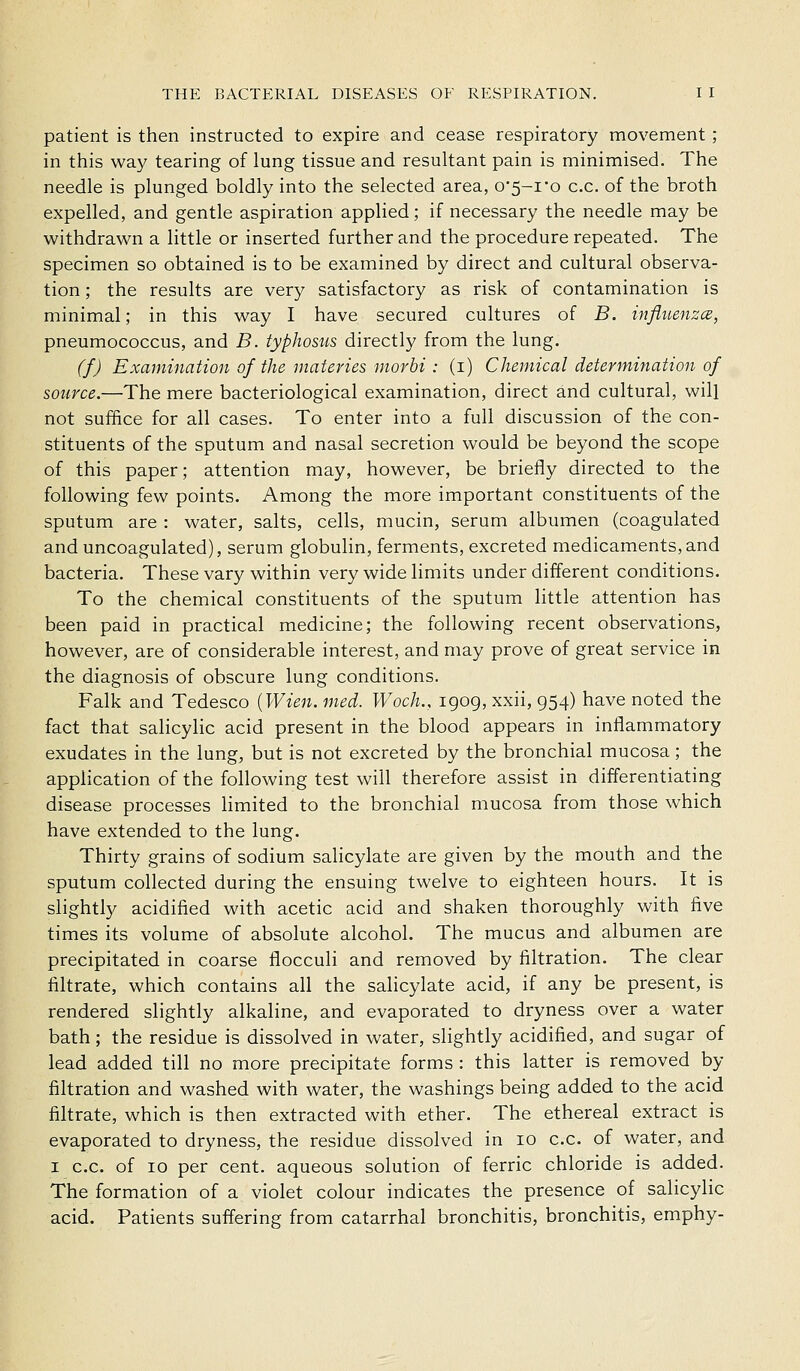 patient is then instructed to expire and cease respiratory movement; in this way tearing of lung tissue and resultant pain is minimised. The needle is plunged boldly into the selected area, o'5-io c.c. of the broth expelled, and gentle aspiration applied; if necessary the needle may be withdrawn a little or inserted further and the procedure repeated. The specimen so obtained is to be examined by direct and cultural observa- tion ; the results are very satisfactory as risk of contamination is minimal; in this way I have secured cultures of B. influenzce, pneumococcus, and B. typhosus directly from the lung. (f) Examination of the materies morbi : (i) Chemical determination of source.—The mere bacteriological examination, direct and cultural, will not suffice for all cases. To enter into a full discussion of the con- stituents of the sputum and nasal secretion would be beyond the scope of this paper; attention may, however, be briefly directed to the following few points. Among the more important constituents of the sputum are : water, salts, cells, mucin, serum albumen (coagulated and uncoagulated), serum globulin, ferments, excreted medicaments, and bacteria. These vary within very wide limits under different conditions. To the chemical constituents of the sputum little attention has been paid in practical medicine; the following recent observations, however, are of considerable interest, and may prove of great service in the diagnosis of obscure lung conditions. Falk and Tedesco {Wien. med. Woch., igog, xxii, g54) have noted the fact that salicylic acid present in the blood appears in inflammatory exudates in the lung, but is not excreted by the bronchial mucosa; the application of the following test will therefore assist in differentiating disease processes hmited to the bronchial mucosa from those which have extended to the lung. Thirty grains of sodium salicylate are given by the mouth and the sputum collected during the ensuing twelve to eighteen hours. It is slightly acidified with acetic acid and shaken thoroughly with five times its volume of absolute alcohol. The mucus and albumen are precipitated in coarse flocculi and removed by filtration. The clear filtrate, which contains all the sahcylate acid, if any be present, is rendered slightly alkaline, and evaporated to dryness over a water bath; the residue is dissolved in water, slightly acidified, and sugar of lead added till no more precipitate forms : this latter is removed by filtration and washed with water, the washings being added to the acid filtrate, which is then extracted with ether. The ethereal extract is evaporated to dryness, the residue dissolved in lo c.c. of water, and I c.c. of 10 per cent, aqueous solution of ferric chloride is added. The formation of a violet colour indicates the presence of salicylic acid. Patients suffering from catarrhal bronchitis, bronchitis, emphy-