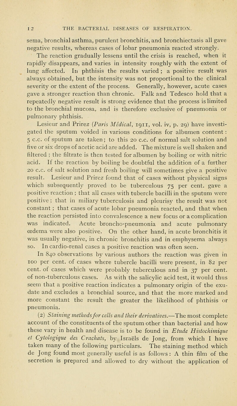 sema, bronchial asthma, purulent bronchitis, and bronchiectasis all gave negative results, whereas cases of lobar pneumonia reacted strongly. The reaction gradually lessens until the crisis is reached, when it rapidly disappears, and varies in intensity roughly with the extent of lung affected. In phthisis the results varied ; a positive result was always obtained, but the intensity was not proportional to the clinical severity or the extent of the process. Generally, however, acute cases gave a stronger reaction than chronic. Falk and Tedesco hold that a repeatedly negative result is strong evidence that the process is limited to the bronchial mucosa, and is therefore exclusive of pneumonia or pulmonary phthisis. ■ Lesieur and Prirez {Paris Medical, 1911, vol. iv, p. 29) have investi- gated the sputum voided in various conditions for albumen content : 5 c.c. of sputum are taken; to this 20 c.c. of normal salt solution and five or six drops of acetic acid are added. The mixture is well shaken and filtered ; the filtrate is then tested for albumen by boiling or with nitric acid. If the reaction by boiling be doubtful the addition of a further 20 c.c. of salt solution and fresh boiling will sometimes give a positive result. Lesieur and Prirez found that of cases without physical signs which subsequently proved to be tuberculous 75 per cent, gave a positive reaction ; that all cases with tubercle bacilli in the sputum were positive ; that in miliary tuberculosis and pleurisy the result was not constant ; that cases of acute lobar pneumonia reacted, and that when the reaction persisted into convalescence a new focus or a complication was indicated. Acute broncho-pneumonia and acute pulmonary oedema were also positive. On the other hand, in acute bronchitis it was usually negative, in chronic bronchitis and in emphysema always so. In cardio-renal cases a positive reaction was often seen. In 840 observations by various authors the reaction was given in 100 per cent, of cases where tubercle bacilli were present, in 82 per cent, of cases which were probably tuberculous and in 37 per cent, of non-tuberculous cases. As with the salicylic acid test, it would thus seem that a positive reaction indicates a pulmonary origin of the exu- date and excludes a bronchial source, and that the more marked and more constant the result the greater the likelihood of phthisis or pneumonia. (2) Staining methods for cells and their derivatives.—The most complete account of the constituents of the sputum other than bacterial and how these vary in health and disease is to be found in Etude Histochimique et Cytologique des Crachats, by Israels de Jong, from which I have taken many of the following particulars. The staining method which de Jong found most generally useful is as follows : A thin film of the secretion is prepared and allowed to dry without the application of