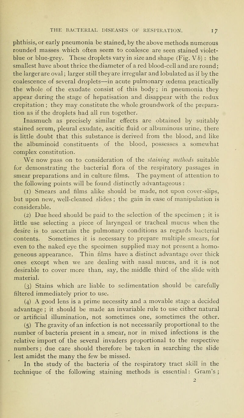 phthisis, or early pneumonia be stained, by the above methods numerous rounded masses which often seem to coalesce are seen stained violet- blue or blue-grey. These droplets vary in size and shape (Fig. Vb) : the smallest have about thrice the diameter of a red blood-cell and are round; the largerare oval; larger still they are irregular and lobulated as if by the coalescence of several droplets—in acute pulmonary oedema practically the whole of the exudate consist of this body ; in pneumonia they appear during the stage of hepatisation and disappear with the redux crepitation ; they may constitute the whole groundwork of the prepara- tion as if the droplets had all run together. Inasmuch as precisely similar effects are obtained by suitably stained serum, pleural exudate, ascitic fluid or albuminous urine, there is little doubt that this substance is derived from the blood, and like the albuminoid constituents of the blood, possesses a somewhat complex constitution. We now pass on to consideration of the staining methods suitable for demonstrating the bacterial flora of the respiratory passages in smear preparations and in culture films. The payment of attention to the following points will be found distinctly advantageous : (i) Smears and films alike should be made, not upon cover-slips, but upon new, well-cleaned slides ; the gain in ease of manipulation is considerable. (2) Due heed should be paid to the selection of the specimen ; it is little use selecting a piece of laryngeal or tracheal mucus when the desire is to ascertain the pulmonary conditions as regards bacterial contents. Sometimes it is necessary to prepare multiple smears, for even to the naked eye the specimen supplied may not present a homo- geneous appearance. Thin films have a distinct advantage over thick ones except when we are dealing with nasal mucus, and it is not desirable to cover more than, say, the middle third of the slide with material. (3) Stains which are liable to sedimentation should be carefully filtered immediately prior to use. (4) A good lens is a prime necessity and a movable stage a decided advantage ; it should be made an invariable rule to use either natural or artificial illumination, not sometimes one, sometimes the other. (5) The gravity of an infection is not necessarily proportional to the number of bacteria present in a smear, nor in mixed infections is the relative import of the several invaders proportional to the respective numbers; due care should therefore be taken in searching the slide lest amidst the many the few be missed. In the study of the bacteria of the respiratory tract skill in the technique of the following staining methods is essential: Gram's ;