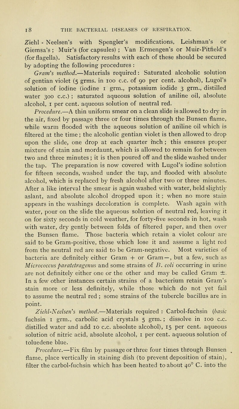 Ziehl - Neelsen's with Spengler's modifications, Leishman's or Giemsa's ; Muir's (for capsules) ; Van Ermengen's or Muir-Pitfield's (forflagella). Satisfactory results with each of these should be secured by adopting the following procedures : Gram's method.—Materials required: Saturated alcoholic solution of gentian violet (5 grms. in 100 c.c. of 90 per cent, alcohol), Lugol's solution of iodine (iodine i grm., potassium iodide 3 grm., distilled water 300 c.c.) ; saturated aqueous solution of aniline oil, absolute alcohol, I per cent, aqueous solution of neutral red. Procedure.—A thin uniform smear on a clean slide is allowed to dry in the air, fixed by passage three or four times through the Bunsen flame, while warm flooded with the aqueous solution of aniline oil which is filtered at the time; the alcoholic gentian violet is then allowed to drop upon the slide, one drop at each quarter fnch ; this ensures proper mixture of stain and mordaunt, which is allowed to remain for between two and three minutes ; it is then poured off and the slide washed under the tap. The preparation is now covered with Lugol's iodine solution for fifteen seconds, washed under the tap, and flooded with absolute alcohol, which is replaced by fresh alcohol after two or three minutes. After a like interval the smear is again washed with water, held slightly aslant, and absolute alcohol dropped upon it; when no more stain appears in the washings decoloration is complete. Wash again with water, pour on the slide the aqueous solution of neutral red, leaving it on for sixty seconds in cold weather, for forty-five seconds in hot, wash with water, dry gently between folds of filtered paper, and then over the Bunsen flame. Those bacteria which retain a violet colour are said to be Gram-positive, those which lose it and assume a light red from the neutral red are said to be Gram-negative. Most varieties of bacteria are definitely either Gram + or Gram — , but a few, such as Micrococcus paratetragemis and some strains of B. coli occurring in urine are not definitely either one or the other and may be called Gram ±. In a few other instances certain strains of a bacterium retain Gram's stain more or less definitely, while those which do not yet fail to assume the neutral red ; some strains of the tubercle bacillus are in point. Ziehl-Neelsen's method.—Materials required : Carbol-fuchsin {basic fuchsin I grm., carbolic acid crystals 5 grm. ; dissolve in 100 c.c. distilled water and add 10 c.c. absolute alcohol), 15 per cent, aqueous solution of nitric acid, absolute alcohol, i per cent, aqueous solution of toluedene blue. Procedure.—Fix film by passage or three four times through Bunsen flame, place vertically in staining dish (to prevent deposition of stain), filter the carbol-fuchsin which has been heated to about 40° C. into the