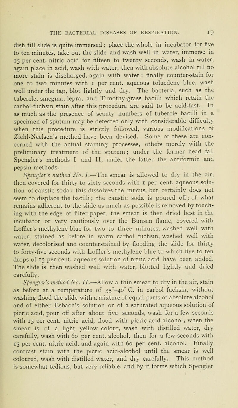 dish till slide is quite immersed; place the whole in incubator for five to ten minutes, take out the slide and wash well in water, immerse in 15 per cent, nitric acid for fifteen to twenty seconds, wash in water, again place in acid, wash with water, then with absolute alcohol till no more stain is discharged, again with water ; finally counter-stain for one to two minutes with i per cent, aqueous toluedene blue, wash well under the tap, blot lightly and dry. The bacteria, such as the tubercle, smegma, lepra, and Timothy-grass bacilli which retain the carbol-fuchsin stain after this procedure are said to be acid-fast. In as much as the presence of scanty numbers of tubercle bacilli in a specimen of sputum may be detected only with considerable difficulty when this procedure is strictly followed, various modifications of Ziehl-Neelsen's method have been devised. Some of these are con- cerned with the actual staining processes, others merely with the preliminary treatment of the sputum; under the former head fall Spengler's methods I and II, under the latter the antiformin and pepsin methods. Spenghrs method jVo. I.—The smear is allowed to dry in the air. then covered for thirtv to sixty seconds with i per cent, aqueous solu- tion of caustic soda: this dissolves the mucus, but certainly does not seem to displace the bacilli; the caustic soda is poured off; of what remains adherent to the slide as much as possible is removed b}-touch- ing with the edge of filter-paper, the smear is then dried best in the incubator or very cautiously over the Bunsen flame, covered with Loffler's methylene blue for two to three minutes, washed well with water, stained as before in warm carbol fuchsin, washed well with water, decolorised and counterstained by flooding the slide for thirty to fortv-five seconds with Loffler's methylene blue to which five to ten drops of 15 per cent, aqueous solution of nitric acid have been added. The slide is then washed well with water, blotted lightly and dried carefully. Spengler's method Xo. II.—Allow a thin smear to dry in the air, stain as before at a temperature of 35-40 C. in carbol fuchsin, without washing flood the slide with a mixture of equal parts of absolute alcohol and of either Esbach's solution or of a saturated aqueous solution of picric acid, pour oft after about flve seconds, wash for a few seconds with 15 per cent, nitric acid, flood with picric acid-alcohol; when the smear is of a hght yellow colour, wash with distilled water, dry carefully, wash with 60 per cent, alcohol, then for a few seconds with 15 per cent, nitric acid, and again with 60 per cent, alcohol. Finally contrast stain with the picric acid-alcohol until the smear is well coloured, wash with distilled water, and dry carefully. This method is somewhat tedious, but verv reliable, and by it forms which Spengler