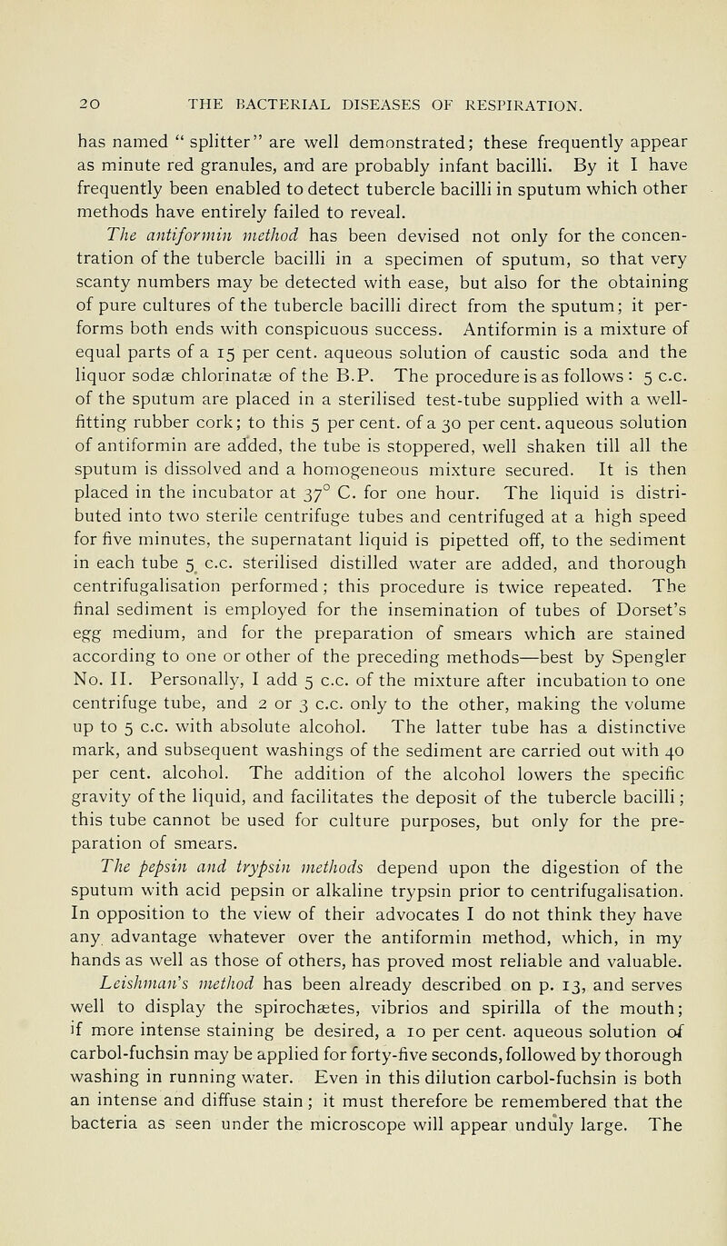has named  splitter are well demonstrated; these frequently appear as minute red granules, and are probably infant bacilli. By it I have frequently been enabled to detect tubercle bacilli in sputum which other methods have entirely failed to reveal. The antifovmin method has been devised not only for the concen- tration of the tubercle bacilli in a specimen of sputum, so that very scanty numbers may be detected with ease, but also for the obtaining of pure cultures of the tubercle bacilli direct from the sputum; it per- forms both ends with conspicuous success. Antiformin is a mixture of equal parts of a 15 per cent, aqueous solution of caustic soda and the liquor sodse chlorinatas of the B.P. The procedure is as follows : 5 c.c. of the sputum are placed in a sterilised test-tube supplied with a well- fitting rubber cork; to this 5 per cent, of a 30 per cent, aqueous solution of antiformin are added, the tube is stoppered, well shaken till all the sputum is dissolved and a homogeneous mixture secured. It is then placed in the incubator at 37° C. for one hour. The liquid is distri- buted into two sterile centrifuge tubes and centrifuged at a high speed for five minutes, the supernatant liquid is pipetted off, to the sediment in each tube 5 c.c. sterilised distilled water are added, and thorough centrifugalisation performed; this procedure is twice repeated. The final sediment is employed for the insemination of tubes of Dorset's egg medium, and for the preparation of smears which are stained according to one or other of the preceding methods—best by Spengler No. II. Personally, I add 5 c.c. of the mixture after incubation to one centrifuge tube, and 2 or 3 c.c. only to the other, making the volume up to 5 c.c. with absolute alcohol. The latter tube has a distinctive mark, and subsequent washings of the sediment are carried out with 40 per cent, alcohol. The addition of the alcohol lowers the specific gravity of the liquid, and facilitates the deposit of the tubercle bacilli; this tube cannot be used for culture purposes, but only for the pre- paration of smears. The pepsin and trypsin methods depend upon the digestion of the sputum with acid pepsin or alkaline trypsin prior to centrifugalisation. In opposition to the view of their advocates I do not think they have any advantage whatever over the antiformin method, which, in my hands as well as those of others, has proved most reliable and valuable. Leishuuin's method has been already described on p. 13, and serves well to display the spirochastes, vibrios and spirilla of the mouth; ]f more intense staining be desired, a 10 per cent, aqueous solution of carbol-fuchsin may be applied for forty-five seconds, followed by thorough washing in running water. Even in this dilution carbol-fuchsin is both an intense and diffuse stain; it must therefore be remembered that the bacteria as seen under the microscope will appear unduly large. The