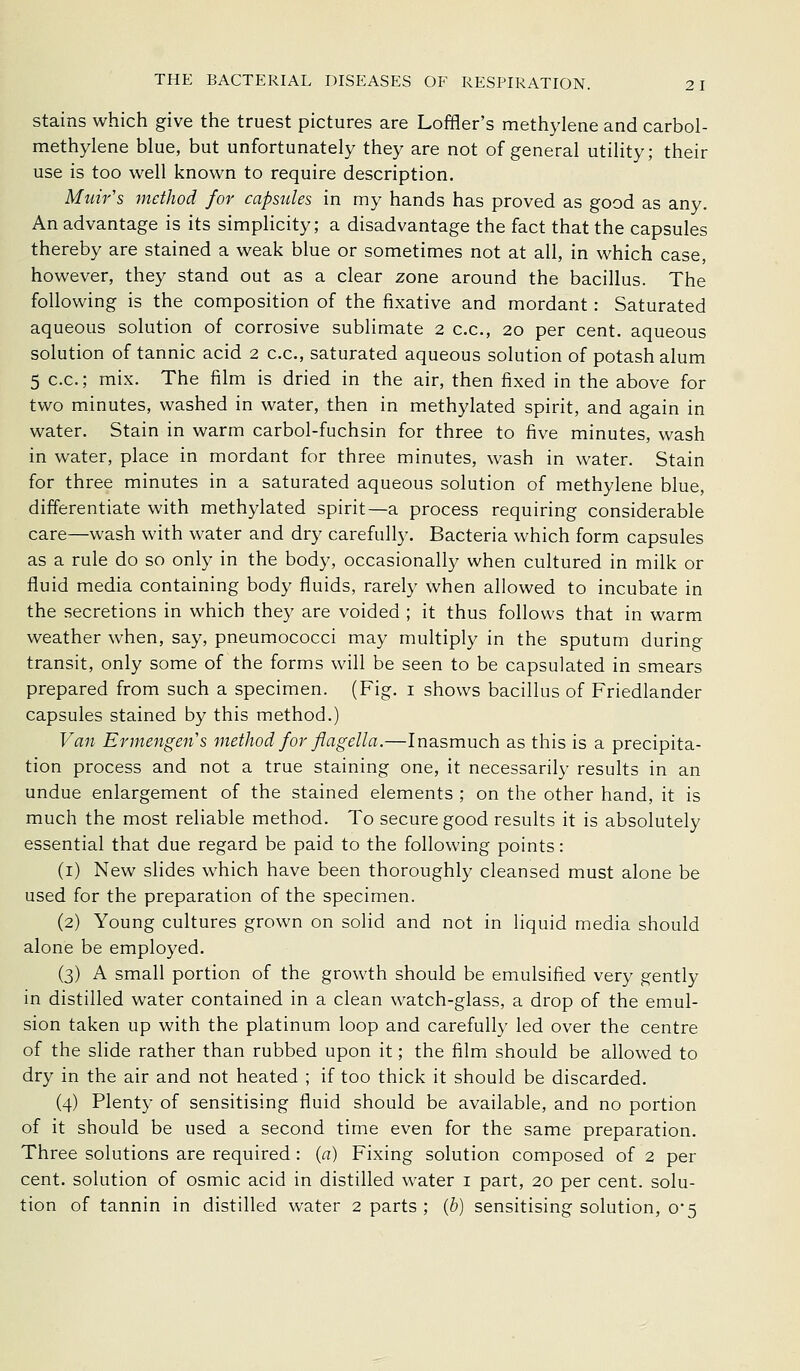 Stains which give the truest pictures are Loffler's methylene and carbol- methylene blue, but unfortunately they are not of general utility; their use is too well known to require description. Muir's method for capsules in my hands has proved as good as any. An advantage is its simphcity; a disadvantage the fact that the capsules thereby are stained a weak blue or sometimes not at all, in which case, however, they stand out as a clear zone around the bacillus. The following is the composition of the fixative and mordant: Saturated aqueous solution of corrosive sublimate 2 c.c, 20 per cent, aqueous solution of tannic acid 2 c.c, saturated aqueous solution of potash alum 5 c.c; mix. The film is dried in the air, then fixed in the above for two minutes, washed in water, then in methylated spirit, and again in water. Stain in warm carbol-fuchsin for three to five minutes, wash in water, place in mordant for three minutes, wash in water. Stain for three minutes in a saturated aqueous solution of methylene blue, differentiate with methylated spirit—a process requiring considerable care—wash with water and dry carefully. Bacteria which form capsules as a rule do so only in the body, occasionally when cultured in milk or fluid media containing body fluids, rarely when allowed to incubate in the secretions in which they are voided ; it thus follows that in warm weather when, say, pneumococci may multiply in the sputum during transit, only some of the forms will be seen to be capsulated in smears prepared from such a specimen. (Fig. i shows bacillus of Friedlander capsules stained by this method.) Van Ermengens method for flagella.—Inasmuch as this is a precipita- tion process and not a true staining one, it necessarily results in an undue enlargement of the stained elements ; on the other hand, it is much the most reliable method. To secure good results it is absolutely essential that due regard be paid to the following points: (i) New slides which have been thoroughly cleansed must alone be used for the preparation of the specimen. (2) Young cultures grown on solid and not in liquid media should alone be employed. (3) A small portion of the growth should be emulsified very gently in distilled water contained in a clean watch-glass, a drop of the emul- sion taken up with the platinum loop and carefully led over the centre of the slide rather than rubbed upon it; the film should be allowed to dry in the air and not heated ; if too thick it should be discarded. (4) Plenty of sensitising fluid should be available, and no portion of it should be used a second time even for the same preparation. Three solutions are required : (a) Fixing solution composed of 2 per cent, solution of osmic acid in distilled water i part, 20 per cent, solu- tion of tannin in distilled water 2 parts; {b) sensitising solution, o5