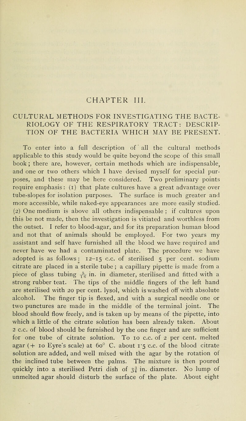 CULTURAL METHODS FOR INVESTIGATING THE BACTE- RIOLOGY OF THE RESPIRATORY TRACT: DESCRIP- TION OF THE BACTERIA WHICH MAY BE PRESENT. To enter into a full description of all the cultural methods applicable to this study would be quite beyond the scope of this small book ; there are, however, certain methods which are indispensable, and one or two others which I have devised myself for special pur- poses, and these may be here considered. Two preliminary points require emphasis: (i) that plate cultures have a great advantage over tube-slopes for isolation purposes. The surface is much greater and more accessible, while naked-eye appearances are more easily studied. (2) One medium is above all others indispensable ; if cultures upon this be not made, then the investigation is vitiated and worthless from the outset. I refer to blood-agar, and for its preparation human blood and not that of animals should be employed. For two years my assistant and self have furnished all the blood we have required and never have we had a contaminated plate. The procedure we have adopted is as follows : 12-15 c.c. of sterilised 5 per cent, sodium citrate are placed in a sterile tube; a capillary pipette is made from a piece of glass tubing -f^ in. in diameter, sterilised and fitted with a strong rubber teat. The tips of the middle fingers of the left hand are sterilised with 20 per cent, lysol, which is washed off with absolute alcohol. The finger tip is flexed, and with a surgical needle one or two punctures are made in the middle of the terminal joint. The blood should flow freely, and is taken up by means of the pipette, into which a little of the citrate solution has been already taken. About 2 c.c. of blood should be furnished by the one finger and are sufficient for one tube of citrate solution. To 10 c.c. of 2 per cent, melted agar {+ 10 Eyre's scale) at 60° C. about 1*5 c.c. of the blood citrate solution are added, and well mixed with the agar by the rotation of the inclined tube between the palms. The mixture is then poured quickly into a sterilised Petri dish of 3f in. diameter. No lump of unmelted agar should disturb the surface of the plate. About eight