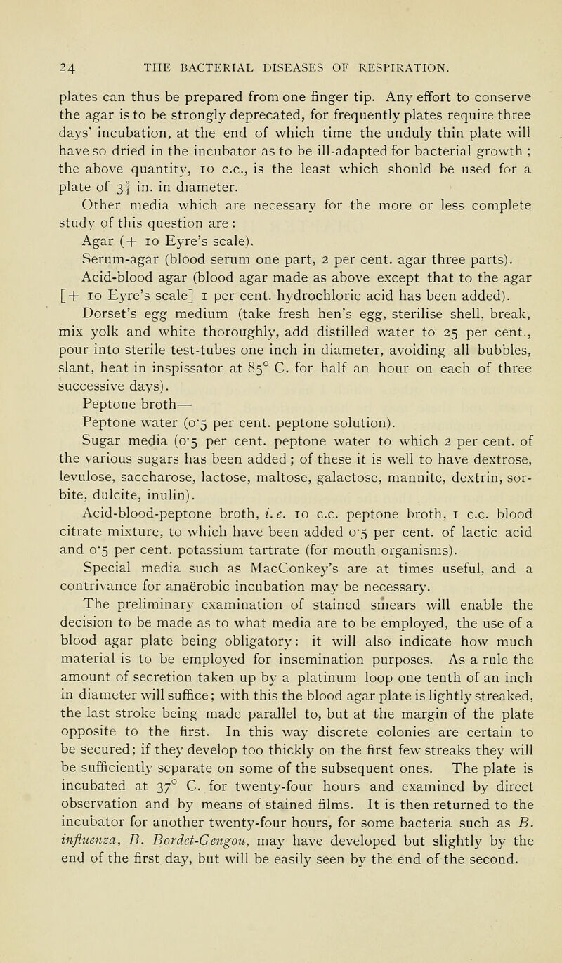 plates can thus be prepared from one finger tip. Any effort to conserve the agar is to be strongly deprecated, for frequently plates require three days' incubation, at the end of which time the unduly thin plate will have so dried in the incubator as to be ill-adapted for bacterial growth ; the above quantity, lo c.c, is the least which should be used for a plate of 3I in. in diameter. Other media which are necessary for the more or less complete study of this question are : Agar (+ 10 Eyre's scale). Serum-agar (blood serum one part, 2 per cent, agar three parts). Acid-blood agar (blood agar made as above except that to the agar [+10 Eyre's scale] i per cent, hydrochloric acid has been added). Dorset's egg medium (take fresh hen's egg, sterilise shell, break, mix yolk and white thoroughly, add distilled water to 25 per cent., pour into sterile test-tubes one inch in diameter, avoiding all bubbles, slant, heat in inspissator at 85° C. for half an hour on each of three successive days). Peptone broth— Peptone water (0*5 per cent, peptone solution). Sugar media (o5 per cent, peptone water to which 2 per cent, of the various sugars has been added ; of these it is well to have dextrose, levulose, saccharose, lactose, maltose, galactose, mannite, dextrin, sor- bite, dulcite, inulin). Acid-blood-peptone broth,/.^. 10 c.c. peptone broth, i c.c. blood citrate mixture, to which have been added o5 per cent, of lactic acid and o5 per cent, potassium tartrate (for mouth organisms). Special media such as MacConkey's are at times useful, and a contrivance for anaerobic incubation may be necessary. The preliminary examination of stained srhears will enable the decision to be made as to what media are to be employed, the use of a blood agar plate being obligatory: it will also indicate how much material is to be employed for insemination purposes. As a rule the amount of secretion taken up by a platinum loop one tenth of an inch in diameter will suffice; with this the blood agar plate is lightly streaked, the last stroke being made parallel to, but at the margin of the plate opposite to the first. In this way discrete colonies are certain to be secured; if they develop too thickly on the first few streaks they will be sufficiently separate on some of the subsequent ones. The plate is incubated at ^y° C. for twenty-four hours and examined by direct observation and by means of stained films. It is then returned to the incubator for another twenty-four hours, for some bacteria such as B. influenza, B. Bordet-Gengou, may have developed but slightly by the end of the first day, but will be easily seen by the end of the second.