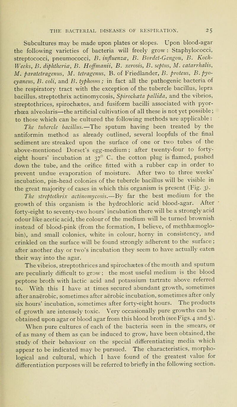 Subcultures may be made upon plates or slopes. Upon blood-agar the following varieties of bacteria will freely grow: Staphylococci, streptococci, pneumococci, B. infliienzcB, B. Bordet-Gengou, B. Koch- Weeks, B. diphthericE, B. Hoffmanii, B. xerosis, B. septus, M. catarrhalis, M. paratetragenus, M. tetragenus, B. of Friedlander, B. ^rofcHs, B.pyo- cyaneus, B. coli, and B. typhosus; in fact all the pathogenic bacteria of the respiratory tract with the exception of the tubercle bacillus, lepra bacillus, streptothrix actinomycosis, Spirochceta pallida, and the vibrios, streptothrices, spirochgetes, and fusiform bacilli associated with pyor- rhoea alveolaris—the artificial cultivation of all these is not yet possible; to those which can be cultured the following methods are applicable: The tubercle bacillus.—The sputum having been treated by the antiformin method as already outlined, several loopfuls of the final sediment are streaked upon the surface of one or two tubes of the above-mentioned Dorset's egg-medium : after twenty-four to forty- eight hours' incubation at 37° C. the cotton plug is flamed, pushed down the tube, and the orifice fitted with a rubber cap in order to prevent undue evaporation of moisture. After two to three weeks' incubation, pin-head colonies of the tubercle bacillus will be visible in the great majority of cases in which this organism is present (Fig. 3). The streptothrix actinomycosis.—By far the best medium for the growth of this organism is the hydrochloric acid blood-agar. After forty-eight to seventy-two hours' incubation there will be a strongly acid odour like acetic acid, the colour of the medium will be turned brownish instead of blood-pink (from the formation, I beheve, of methhasmoglo- bin), and small colonies, white in colour, horny in consistency, and crinkled on the surface will be found strongly adherent to the surface; after another day or two's incubation they seem to have actually eaten their way into the agar. The vibrios, streptothrices and spirochsetes of the mouth and sputum are peculiarly difficult to grow; the most useful medium is the blood peptone broth with lactic acid and potassium tartrate above referred to. With this I have at times secured abundant growth, sometimes after anaerobic, sometimes after aerobic incubation, sometimes after only six hours' incubation, sometimes after forty-eight hours. The products of growth are intensely toxic. Very occasionally pure growths can be obtained upon agar or blood agar from this blood broth (see Figs. 4 and 5). When pure cultures of each of the bacteria seen in the smears, or of as many of them as can be induced to grow, have been obtained, the study of their behaviour on the special differentiating media which appear to be indicated may be pursued. The characteristics, morpho- logical and cultural, which I have found of the greatest value for differentiation purposes will be referred to briefly in the following section.