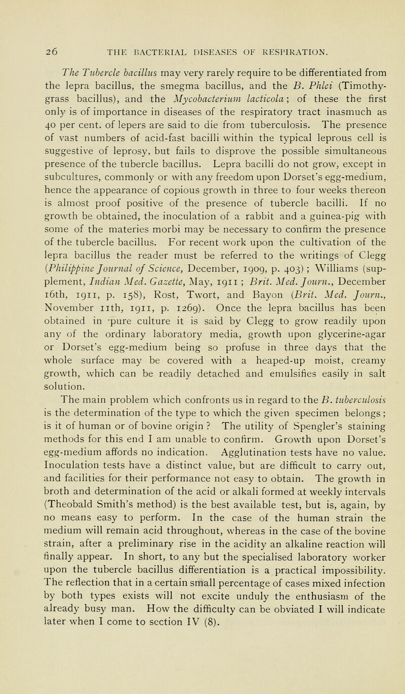 The Tubercle bacillus may very rarely require to be differentiated from the lepra bacillus, the smegma bacillus, and the B. Phlei (Timothy- grass bacillus), and the Mycobacterium lacticola; of these the first only is of importance in diseases of the respiratory tract inasmuch as 40 per cent, of lepers are said to die from tuberculosis. The presence of vast numbers of acid-fast bacilli within the typical leprous cell is suggestive of leprosy, but fails to disprove the possible simultaneous presence of the tubercle bacillus. Lepra bacilli do not grow, except in subcultures, commonly or with any freedom upon Dorset's egg-medium, hence the appearance of copious growth in three to four weeks thereon is almost proof positive of the presence of tubercle bacilli. If no growth be obtained, the inoculation of a rabbit and a guinea-pig with some of the materies morbi may be necessary to confirm the presence of the tubercle bacillus. For recent work upon the cultivation of the lepra bacillus the reader must be referred to the writings of Clegg {Philippine Journal of Science, December, igog, p. 403) ; Williams (sup- plement, Indian Med. Gazette, May, igii ; Brit. Med. Journ., December i6th, igii, p. 158), Rost, Twort, and Bayon {Brit. Med. Journ., November nth, igii, p. i26g). Once the lepra bacillus has been obtained in 'pure culture it is said by Clegg to grow readily upon any of the ordinary laboratory media, growth upon glycerine-agar or Dorset's egg-medium being so profuse in three days that the whole surface may be covered with a heaped-up moist, creamy growth, which can be readily detached and emulsifies easily in salt solution. The main problem which confronts us in regard to the B. tuberculosis is the determination of the type to which the given specimen belongs ; is it of human or of bovine origin ? The utility of Spengler's staining methods for this end I am unable to confirm. Growth upon Dorset's egg-medium affords no indication. Agglutination tests have no value. Inoculation tests have a distinct value, but are difficult to carry out, and facilities for their performance not easy to obtain. The growth in broth and determination of the acid or alkali formed at weekly intervals (Theobald Smith's method) is the best available test, but is, again, by no means easy to perform. In the case of the human strain the medium will remain acid throughout, whereas in the case of the bovine strain, after a preliminary rise in the acidity an alkaline reaction will finally appear. In short, to any but the specialised laboratory worker upon the tubercle bacillus differentiation is a practical impossibility. The reflection that in a certain small percentage of cases mixed infection by both types exists will not excite unduly the enthusiasm of the already busy man. How the difficulty can be obviated I will indicate later when I come to section IV (8).