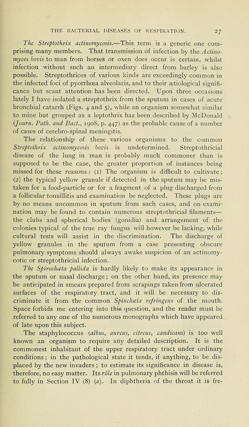The Streptothrix actinomycosis.—This term is a generic one com- prising many members. That transmission of infection by the Actino- myces bovis to man from horses or oxen does occur is certain, whilst infection without such an intermediary direct from barley is also possible. Streptothrices of various kinds are exceedingly common in the infected foci of pyorrhoea alveolaris, and to their astiological signiii- ■cance but scant attention has been directed. Upon three occasions lately I have isolated a streptothrix from the sputum in cases of acute bronchial catarrh (Figs. 4 and 5), while an organism somew'hat similar to mine but grouped as a leptothrix has been described by McDonald (Jonrn. Path, and Bad., igo8, p. 447) as the probable cause of a number of cases of cerebro-spinal meningitis. The relationship of these various organisms to the common .Streptothrix actinomycosis bovis is undetermined. Streptothricial ■disease of the lung in man is probably much commoner than is supposed to be the case, the greater proportion of instances being missed for these reasons : (i) The organism is difficult to cultivate; •(2) the typical yellow granule if detected in the sputum may be mis- taken for a food-particle or for a fragment of a plug discharged from a follicular tonsillitis and examination be neglected. These plugs are by no means uncommon in sputum from such cases, and on exami- nation may be found to contain numerous streptothricial filaments— the clubs and spherical bodies (gonidia) and arrangement of the colonies typical of the true ray fungus will however be lacking, while cultural tests will assist in the discrimination. The discharge of yellow granules in the sputum from a case presenting obscure pulmonary symptoms should always awake suspicion of an actinomy- •cotic or streptothricial infection. The Spirochceta pallida is hardly likely to make its appearance in the sputum or nasal discharge; on the other hand, its presence may be anticipated in smears prepared from scrapings taken from ulcerated surfaces of the respiratory tract, and it will be necessary to dis- criminate it from the common Spinchata refringens of the mouth. Space forbids me entering into this question, and the reader must be referred to any one of the numerous monographs which have appeared ■of late upon this subject. The staphylococcus {albus, aureus, citreus, candicans) is too well known an organism to require any detailed description. It is the commonest inhabitant of the upper respiratory tract under ordinary ■conditions; in the pathological state it tends, if anything, to be dis- placed by the new invaders ; to estimate its significance in disease is, therefore, no easy matter. Its role in pulmonary phthisis will be referred to fully in Section IV (8) {a). In diphtheria of the throat it is fre-