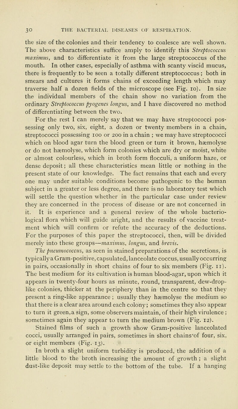 the size of the colonies and their tendency to coalesce are well shown. The above characteristics suffice amply to identify this Streptococcus maximiis, and to differentiate it from the large streptococcus of the mouth. In other cases, especially of asthma with scanty viscid mucus, there is frequently.to be seen a totally different streptococcus; both in smears and cultures it forms chains of exceeding length which may traverse half a dozen fields of the microscope (see Fig, lo). In size the individual members of the chain show no variation from the ordinary Streptococcus pyogenes longus, and I have discovered no method of differentiating between the two. For the rest I can merely say that we may have streptococci pos- sessing only two, six, eight, a dozen or twenty members in a chain, streptococci possessing lOO or 200 in a chain ; we may have streptococci which on blood agar turn the blood green or turn it brown, hsemolyse or do not hsemolyse, which form colonies which are dry or moist, white or almost colourless, which in broth form flocculi, a uniform haze, or dense deposit; all these characteristics mean little or nothing in the present state of our knowledge. The fact remains that each and every one may under suitable conditions become pathogenic to the human subject in a greater or less degree, and there is no laboratory test which will settle the question whether in the particular case under review they are concerned in the process of disease or are not concerned in it. It is experience and a general review of the whole bacterio- logical flora which will guide aright, and the results of vaccine treat- ment which will confirm or refute the accuracy of the deductions. For the purposes of this paper the streptococci, then, will be divided merely into these groups—maximns, longus, and brevis. The pneumococcus, as seen in stained preparations of the secretions, is typically a Gram-positive, capsulated, lanceolate coccus, usually occurring in pairs, occasionally in short chains of four to six members (Fig. 11). The best medium for its cultivation is human blood-agar, upon which it appears in twenty-four hours as minute, round, transparent, dew-drop- like colonies, thicker at the periphery than in the centre so that they present a ring-like appearance ; usually they hsemolyse the medium so that there is a clear area around each colony; sometimes they also appear to turn it green, a sign, some observers maintain, of their high virulence ; sometimes again they appear to turn the medium brown (Fig. 12). Stained films of such a growth show Gram-positive lanceolated cocci, usually arranged in pairs, sometimes in short chains'of four, six, or eight members (Fig. 13). In broth a slight uniform turbidity is produced, the addition of a little blood to the broth increasing the amount of growth ; a slight dust-like deposit may settle to the bottom of the tube. If a hanging